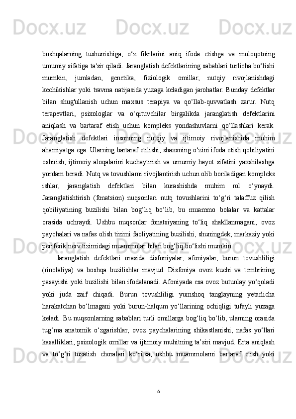 boshqalarning   tushunishiga,   o‘z   fikrlarini   aniq   ifoda   etishga   va   muloqotning
umumiy sifatiga ta'sir qiladi. Jaranglatish defektlarining sabablari turlicha bo‘lishi
mumkin,   jumladan,   genetika,   fiziologik   omillar,   nutqiy   rivojlanishdagi
kechikishlar yoki travma natijasida yuzaga keladigan jarohatlar. Bunday defektlar
bilan   shug'ullanish   uchun   maxsus   terapiya   va   qo‘llab-quvvatlash   zarur.   Nutq
terapevtlari,   psixologlar   va   o‘qituvchilar   birgalikda   jaranglatish   defektlarini
aniqlash   va   bartaraf   etish   uchun   kompleks   yondashuvlarni   qo‘llashlari   kerak.
Jaranglatish   defektlari   insonning   nutqiy   va   ijtimoiy   rivojlanishida   muhim
ahamiyatga ega. Ularning bartaraf etilishi, shaxsning o‘zini ifoda etish qobiliyatini
oshirish,   ijtimoiy   aloqalarini   kuchaytirish   va   umumiy   hayot   sifatini   yaxshilashga
yordam beradi. Nutq va tovushlarni rivojlantirish uchun olib boriladigan kompleks
ishlar,   jaranglatish   defektlari   bilan   kurashishda   muhim   rol   o‘ynaydi.
Jaranglatishtirish   (fonatsion)   nuqsonlari   nutq   tovushlarini   to‘g‘ri   talaffuz   qilish
qobiliyatining   buzilishi   bilan   bog‘liq   bo‘lib,   bu   muammo   bolalar   va   kattalar
orasida   uchraydi.   Ushbu   nuqsonlar   fonatsiyaning   to‘liq   shakllanmagani,   ovoz
paychalari va nafas olish tizimi faoliyatining buzilishi, shuningdek, markaziy yoki
periferik nerv tizimidagi muammolar bilan bog‘liq bo‘lishi mumkin.
Jaranglatish   defektlari   orasida   disfoniyalar,   afoniyalar,   burun   tovushliligi
(rinolaliya)   va   boshqa   buzilishlar   mavjud.   Disfoniya   ovoz   kuchi   va   tembrining
pasayishi yoki buzilishi bilan ifodalanadi. Afoniyada esa ovoz butunlay yo‘qoladi
yoki   juda   zaif   chiqadi.   Burun   tovushliligi   yumshoq   tanglayning   yetarlicha
harakatchan   bo‘lmagani   yoki   burun-halqum   yo‘llarining   ochiqligi   tufayli   yuzaga
keladi. Bu nuqsonlarning sabablari turli omillarga bog‘liq bo‘lib, ularning orasida
tug‘ma   anatomik   o‘zgarishlar,   ovoz   paychalarining   shikastlanishi,   nafas   yo‘llari
kasalliklari, psixologik omillar va ijtimoiy muhitning ta’siri mavjud. Erta aniqlash
va   to‘g‘ri   tuzatish   choralari   ko‘rilsa,   ushbu   muammolarni   bartaraf   etish   yoki
6 