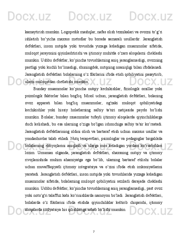 kamaytirish mumkin. Logopedik mashqlar, nafas olish texnikalari va ovozni to‘g‘ri
ishlatish   bo‘yicha   maxsus   metodlar   bu   borada   samarali   usullardir.   Jaranglatish
defektlari,   inson   nutqida   yoki   tovushda   yuzaga   keladigan   muammolar   sifatida,
muloqot jarayonini qiyinlashtirishi va ijtimoiy muhitda o‘zaro aloqalarni cheklashi
mumkin. Ushbu defektlar, ko‘pincha tovushlarning aniq jaranglamasligi, ovozning
pastligi yoki kuchli bo‘lmasligi, shuningdek, nutqning noaniqligi bilan ifodalanadi.
Jaranglatish defektlari bolalarning o‘z fikrlarini ifoda etish qobiliyatini pasaytirib,
ularni muloqotdan chetlatishi mumkin.
Bunday   muammolar   ko‘pincha   nutqiy   kechikishlar,   fiziologik   omillar   yoki
psixologik   faktorlar   bilan   bog'liq.   Misol   uchun,   jaranglatish   defektlari,   bolaning
ovoz   apparati   bilan   bog'liq   muammolar,   og'zaki   muloqot   qobiliyatidagi
kechikishlar   yoki   hissiy   holatlarning   salbiy   ta'siri   natijasida   paydo   bo‘lishi
mumkin.   Bolalar,   bunday   muammolar   tufayli   ijtimoiy   aloqalarda   qiyinchiliklarga
duch  kelishadi,   bu  esa  ularning  o‘ziga  bo‘lgan  ishonchiga  salbiy   ta'sir   ko‘rsatadi.
Jaranglatish   defektlarining   oldini   olish   va   bartaraf   etish   uchun   maxsus   usullar   va
yondashuvlar talab etiladi. Nutq terapevtlari, psixologlar va pedagoglar birgalikda
bolalarning   ehtiyojlarini   aniqlash   va   ularga   mos   keladigan   yordam   ko‘rsatishlari
lozim.   Umuman   olganda,   jaranglatish   defektlari,   shaxsning   nutqiy   va   ijtimoiy
rivojlanishida   muhim   ahamiyatga   ega   bo‘lib,   ularning   bartaraf   etilishi   bolalar
uchun   muvaffaqiyatli   ijtimoiy   integratsiya   va   o‘zini   ifoda   etish   imkoniyatlarini
yaratadi. Jaranglatish defektlari, inson nutqida yoki tovushlarida yuzaga keladigan
muammolar   sifatida,   bolalarning   muloqot   qobiliyatini   sezilarli   darajada   cheklashi
mumkin. Ushbu defektlar, ko‘pincha tovushlarning aniq jaranglamasligi, past ovoz
yoki noto‘g'ri talaffuz kabi ko‘rinishlarda namoyon bo‘ladi. Jaranglatish defektlari,
bolalarda   o‘z   fikrlarini   ifoda   etishda   qiyinchiliklar   keltirib   chiqarishi,   ijtimoiy
aloqalarda izolyatsiya his qilishlariga sabab bo‘lishi mumkin.
7 