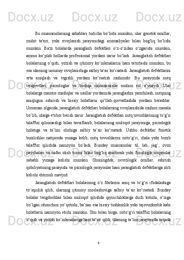 Bu muammolarning sabablari turlicha bo‘lishi mumkin, ular genetik omillar,
muhit   ta'siri,   yoki   rivojlanish   jarayonidagi   anomaliyalar   bilan   bog'liq   bo‘lishi
mumkin.   Ba'zi   bolalarda   jaranglash   defektlari   o‘z-o‘zidan   o‘zgarishi   mumkin,
ammo  ko‘plab  hollarda   professional   yordam   zarur   bo‘ladi.   Jaranglatish   defektlari
bolalarning   o‘qish,   yozish   va   ijtimoiy   ko‘nikmalarini   ham   ta'sirlashi   mumkin,   bu
esa ularning umumiy rivojlanishiga salbiy ta'sir ko‘rsatadi. Jaranglatish defektlarini
erta   aniqlash   va   tegishli   yordam   ko‘rsatish   muhimdir.   Bu   jarayonda   nutq
terapevtlari,   psixologlar   va   boshqa   mutaxassislar   muhim   rol   o‘ynaydi.   Ular
bolalarga maxsus mashqlar va usullar yordamida jaranglashni yaxshilash, nutqning
aniqligini   oshirish   va   hissiy   holatlarni   qo‘llab-quvvatlashda   yordam   beradilar.
Umuman olganda, jaranglatish defektlari bolalarning rivojlanishida muhim masala
bo‘lib, ularga e'tibor berish zarur. Jaranglatish defektlari nutq tovushlarining to‘g‘ri
talaffuz   qilinmasligi   bilan   tavsiflanib,  bolalarning   muloqot   jarayoniga,  psixologik
holatiga   va   ta’lim   olishiga   salbiy   ta’sir   ko‘rsatadi.   Ushbu   defektlar   fonetik
buzilishlar   natijasida   yuzaga   kelib,   nutq   tovushlarini   noto‘g‘ri,   chala   yoki   buzib
talaffuz   qilishda   namoyon   bo‘ladi.   Bunday   muammolar   til,   lab,   jag‘,   ovoz
paychalari   va   nafas   olish   tizimi   bilan   bog‘liq   anatomik   yoki   fiziologik   nuqsonlar
sababli   yuzaga   kelishi   mumkin.   Shuningdek,   nevrologik   omillar,   eshitish
qobiliyatining pasayishi va psixologik jarayonlar ham jaranglatish defektlariga olib
kelishi ehtimoli mavjud.
Jaranglatish   defektlari   bolalarning   o‘z   fikrlarini   aniq   va   to‘g‘ri   ifodalashiga
to‘sqinlik   qilib,   ularning   ijtimoiy   moslashuviga   salbiy   ta’sir   ko‘rsatadi.   Bunday
bolalar   tengdoshlari   bilan   muloqot   qilishda   qiyinchiliklarga   duch   kelishi,   o‘ziga
bo‘lgan ishonchini yo‘qotishi, ba’zan esa hissiy tushkunlik yoki tajovuzkorlik kabi
holatlarni  namoyon etishi  mumkin. Shu bilan birga, noto‘g‘ri talaffuz bolalarning
o‘qish va yozish ko‘nikmalariga ham ta’sir qilib, ularning ta’lim jarayonida orqada
8 