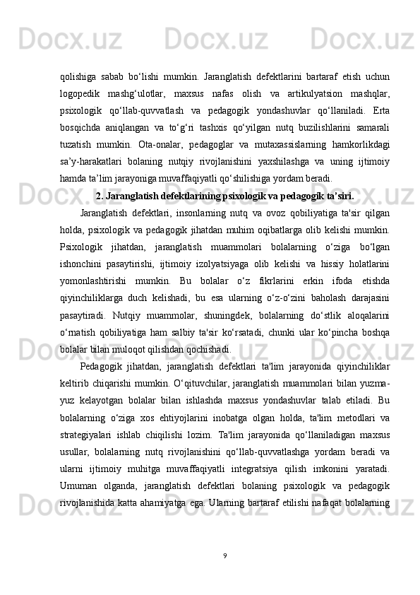 qolishiga   sabab   bo‘lishi   mumkin.   Jaranglatish   defektlarini   bartaraf   etish   uchun
logopedik   mashg‘ulotlar,   maxsus   nafas   olish   va   artikulyatsion   mashqlar,
psixologik   qo‘llab-quvvatlash   va   pedagogik   yondashuvlar   qo‘llaniladi.   Erta
bosqichda   aniqlangan   va   to‘g‘ri   tashxis   qo‘yilgan   nutq   buzilishlarini   samarali
tuzatish   mumkin.   Ota-onalar,   pedagoglar   va   mutaxassislarning   hamkorlikdagi
sa’y-harakatlari   bolaning   nutqiy   rivojlanishini   yaxshilashga   va   uning   ijtimoiy
hamda ta’lim jarayoniga muvaffaqiyatli qo‘shilishiga yordam beradi.
2.   Jaranglatish defektlarining psixologik va pedagogik ta’siri.
Jaranglatish   defektlari,   insonlarning   nutq   va   ovoz   qobiliyatiga   ta'sir   qilgan
holda,  psixologik   va   pedagogik   jihatdan   muhim   oqibatlarga   olib  kelishi   mumkin.
Psixologik   jihatdan,   jaranglatish   muammolari   bolalarning   o‘ziga   bo‘lgan
ishonchini   pasaytirishi,   ijtimoiy   izolyatsiyaga   olib   kelishi   va   hissiy   holatlarini
yomonlashtirishi   mumkin.   Bu   bolalar   o‘z   fikrlarini   erkin   ifoda   etishda
qiyinchiliklarga   duch   kelishadi,   bu   esa   ularning   o‘z-o‘zini   baholash   darajasini
pasaytiradi.   Nutqiy   muammolar,   shuningdek,   bolalarning   do‘stlik   aloqalarini
o‘rnatish   qobiliyatiga   ham   salbiy   ta'sir   ko‘rsatadi,   chunki   ular   ko‘pincha   boshqa
bolalar bilan muloqot qilishdan qochishadi.
Pedagogik   jihatdan,   jaranglatish   defektlari   ta'lim   jarayonida   qiyinchiliklar
keltirib   chiqarishi   mumkin.   O‘qituvchilar,   jaranglatish   muammolari   bilan   yuzma-
yuz   kelayotgan   bolalar   bilan   ishlashda   maxsus   yondashuvlar   talab   etiladi.   Bu
bolalarning   o‘ziga   xos   ehtiyojlarini   inobatga   olgan   holda,   ta'lim   metodlari   va
strategiyalari   ishlab   chiqilishi   lozim.   Ta'lim   jarayonida   qo‘llaniladigan   maxsus
usullar,   bolalarning   nutq   rivojlanishini   qo‘llab-quvvatlashga   yordam   beradi   va
ularni   ijtimoiy   muhitga   muvaffaqiyatli   integratsiya   qilish   imkonini   yaratadi.
Umuman   olganda,   jaranglatish   defektlari   bolaning   psixologik   va   pedagogik
rivojlanishida  katta  ahamiyatga  ega.  Ularning  bartaraf   etilishi  nafaqat   bolalarning
9 