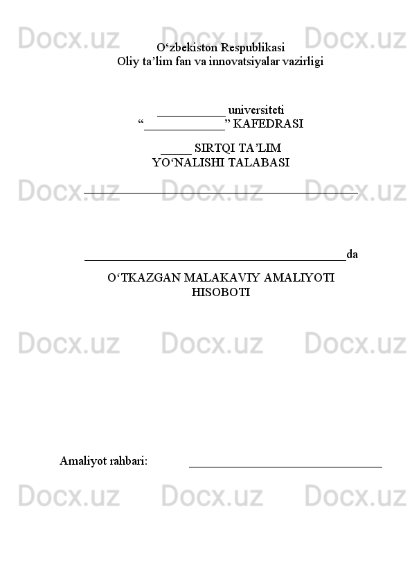 O‘zbekiston Respublikasi
Oliy ta lim fan va innovatsiyalar vazirligiʼ
___________ universiteti
“_____________” KAFEDRASI
_____ SIRTQI TA LIM	
ʼ
YO NALISHI TALABASI	
ʻ
____________________________________________
 
__________________________________________da 
O TKAZGAN MALAKAVIY AMALIYOTI	
ʻ
HISOBOTI
Amaliyot rahbari:             _______________________________ 