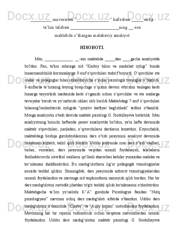 _________ universiteti “______________ “ kafedrasi _____ sirtqi
ta’lim talabasi _____________________ning __-son
maktabda o‘tkazgan malakaviy amaliyot
HISOBOTI.
Men,   ______________   __-son   maktabda   _____dan   ____gacha   amaliyotda
bo'ldim.   Fan,   ta'lim   sohasiga   oid   “Kasbiy   bilim   va   maslahat   oyligi”   bunda
hunarmandchilik korxonalariga 9-sinf o'quvchilari tashrif buyurdi. O‘quvchilar ota
onalar va pedagoglar bilan ishlashboyicha o‘yinlar psixologik treninglar o‘tkazildi.
8-sinflarda   ta’limning   keying   bosqichiga   o‘qishni   davom   ettirishni   tanlagan   kasb
hunarga   tayyorlash   markazida   kasb   o‘rganish   uchun   o‘quvchilar   va   ota   onalarga
tavsiyalar berish va yo‘naltirish ishlari olib borildi Maktabdagi 7-sinf o‘quvchilari
bilansog‘lomlashtirish   oyligida   “pozitiv   katfiyat   bag'ishlash”   tadbiri   o'tkazildi.
Menga amaliyotni o'tash davrida maktab psixologi G. Ibodullayeva berkitildi. Men
amaliyotning   birinchi   haftasida   passiv   amaliyotda   bo'ldim,   ya'ni   hafta   davomida
maktab   o'quvchilari,   jumladan,   o‘qituvchilarni   darslarini   kuzatdim.   Keyinchalik,
maktabdagi   boshqa   guruhdoshlarimni   dars   o‘tish   jarayonini   amaliyot   davomida
muntazam   kuzatib, tahlil   qilib  bordim.  Ushbu  jarayonda  men  dars  o‘tish  usullari,
turlari,   vositalari,   dars   jarayonida   vaqtdan   unumli   foydalanish,   talabalarni
faollashtiruvchi interfaol usullarni qo‘llash sharoitlari kabilar yuzasidan malaka va
ko‘nikmani   shakllantirdim.   Bu   mashg‘ulotlarni   ilg‘or   pedagogik   texnologiyalar
asosida   tashkil   qildim.   Shuningdek,   dars   jarayonida   axborot   texnologiyalaridan
unumli foydalandim va mavzuga oid taqdimotlarni namoyish qilib bordim. Har bir
dars mashg'ulotini metodik jihatdan to'g'ri tashkil qilish ko'nikmasini o'zlashtirdim.
Maktabgacha   ta’lim   yo‘nalishi   8-“A”   guruhida   Psixologiya   fanidan   “Nutq
psixologiyasi”   mavzuni   ochiq   dars   mashg'uloti   sifatida   o'tkazdim.   Ushbu   dars
mashg'ulotini o‘tkazishda “Klaster” va “Aqliy hujum” metodlaridan foydalandim.
Mavzuning   har   bir   rejasini   tushuntirish   uchun   tarqatma   materiallardan   unumli
foydalandim.   Ushbu   dars   mashg‘ulotini   maktab   psixologi   G.   Ibodullayeva 