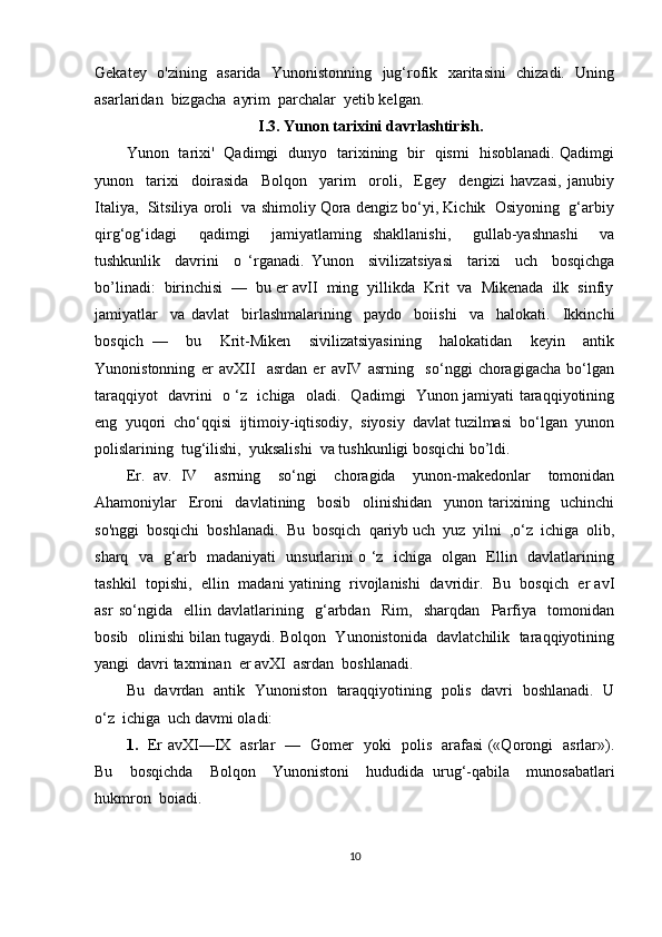 Gekatey   o'zining   asarida   Yunonistonning   jug‘rofik   xaritasini   chizadi.   Uning
asarlaridan  bizgacha  ayrim  parchalar  yetib kelgan.
I.3.  Yunon tarixini davrlashtirish.
Yunon   tarixi'   Qadimgi   dunyo   tarixining   bir   qismi   hisoblanadi. Qadimgi
yunon     tarixi     doirasida     Bolqon     yarim     oroli,     Egey     dengizi   havzasi,   janubiy
Italiya,  Sitsiliya oroli  va shimoliy Qora dengiz bo‘yi, Kichik  Osiyoning  g‘arbiy
qirg‘og‘idagi     qadimgi     jamiyatlaming   shakllanishi,     gullab-yashnashi     va
tushkunlik     davrini     o   ‘rganadi.   Yunon     sivilizatsiyasi     tarixi     uch     bosqichga
bo’linadi:  birinchisi  —  bu er avII  ming  yillikda  Krit  va  Mikenada  ilk  sinfiy
jamiyatlar     va   davlat     birlashmalarining     paydo     boiishi     va     halokati.     Ikkinchi
bosqich   —     bu     Krit-Miken     sivilizatsiyasining     halokatidan     keyin     antik
Yunonistonning   er   avXII     asrdan   er   avIV   asrning     so‘nggi   choragigacha   bo‘lgan
taraqqiyot   davrini   o ‘z   ichiga   oladi.   Qadimgi   Yunon jamiyati taraqqiyotining
eng  yuqori  cho‘qqisi  ijtimoiy-iqtisodiy,  siyosiy  davlat tuzilmasi  bo‘lgan  yunon
polislarining  tug‘ilishi,  yuksalishi  va tushkunligi bosqichi bo’ldi. 
Er.   av.   IV     asrning     so‘ngi     choragida     yunon-makedonlar     tomonidan
Ahamoniylar     Eroni     davlatining     bosib     olinishidan     yunon   tarixining     uchinchi
so'nggi  bosqichi  boshlanadi.  Bu  bosqich  qariyb uch  yuz  yilni  ,o‘z  ichiga  olib,
sharq   va   g‘arb   madaniyati   unsurlarini o ‘z   ichiga   olgan   Ellin   davlatlarining
tashkil  topishi,  ellin  madani yatining   rivojlanishi   davridir.   Bu  bosqich   er avI
asr   so‘ngida     ellin   davlatlarining     g‘arbdan     Rim,     sharqdan     Parfiya     tomonidan
bosib  olinishi bilan tugaydi. Bolqon  Yunonistonida  davlatchilik  taraqqiyotining
yangi  davri taxminan  er avXI  asrdan  boshlanadi.  
Bu   davrdan   antik   Yunoniston   taraqqiyotining   polis   davri   boshlanadi.   U
o‘z  ichiga  uch davmi oladi:
1.    Er avXI—IX   asrlar   —   Gomer   yoki   polis   arafasi («Qorongi   asrlar»).
Bu     bosqichda     Bolqon     Yunonistoni     hududida   urug‘-qabila     munosabatlari
hukmron  boiadi.
10 