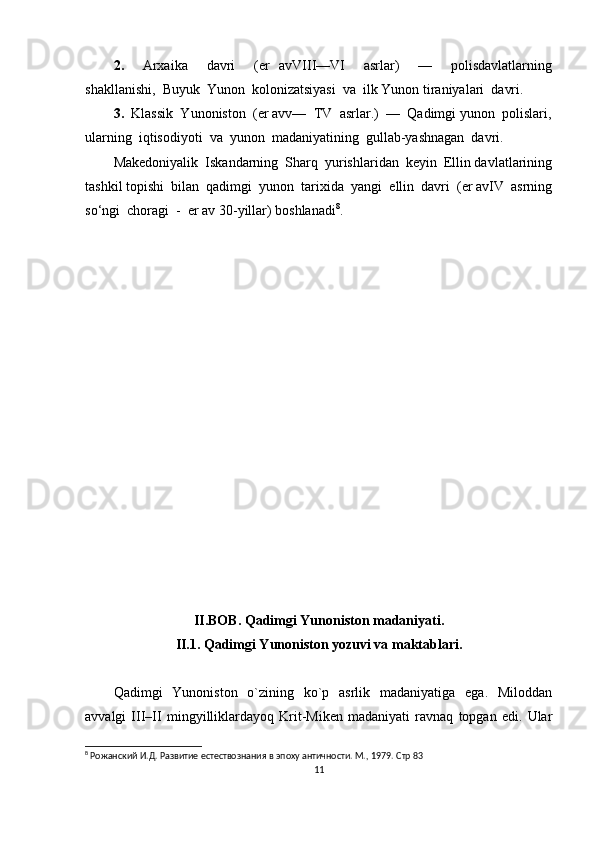 2.     Arxaika     davri     (er   avVIII—VI     asrlar)     —     polisdavlatlarning
shakllanishi,  Buyuk  Yunon  kolonizatsiyasi  va  ilk Yunon tiraniyalari  davri.
3.   Klassik  Yunoniston  (er avv—  TV  asrlar.)  —  Qadimgi yunon  polislari,
ularning  iqtisodiyoti  va  yunon  madaniyatining  gullab-yashnagan  davri.
Makedoniyalik  Iskandarning  Sharq  yurishlaridan  keyin  Ellin davlatlarining
tashkil topishi  bilan  qadimgi  yunon  tarixida  yangi  ellin  davri  (er avIV  asrning
so‘ngi  choragi  -  er av 30-yillar) boshlanadi 8
.
II.BOB.  Qadimgi Yunoniston madaniyati.
II.1. Qadimgi Yunoniston yozuvi va maktablari.
Qadimgi   Yunoniston   o`zining   ko`p   asrlik   madaniyatiga   ega.   Miloddan
avvalgi   III–II   mingyilliklardayoq   Krit-Miken   madaniyati   ravnaq   topgan   edi.   Ular
8
 Рожанский И.Д. Развитие естествознания в эпоху античности. М., 1979.  Стр  83
11 