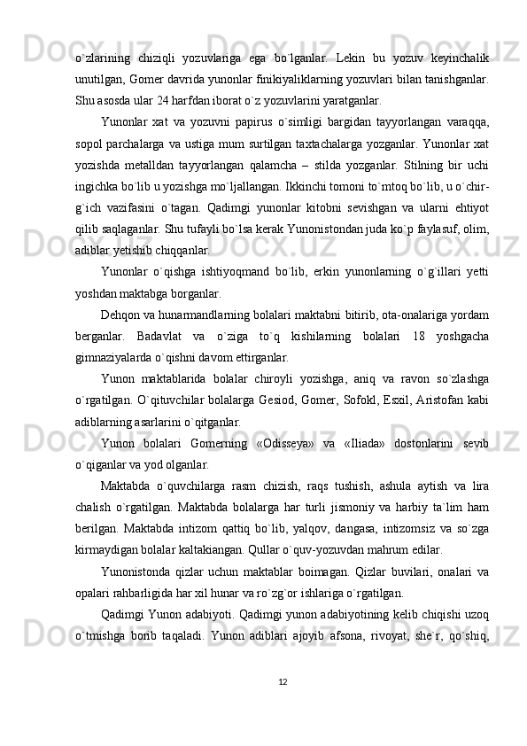 o`zlarining   chiziqli   yozuvlariga   ega   bo`lganlar.   Lekin   bu   yozuv   keyinchalik
unutilgan, Gomer davrida yunonlar finikiyaliklarning yozuvlari bilan tanishganlar.
Shu asosda ular 24 harfdan iborat o`z yozuvlarini yaratganlar.
Yunonlar   xat   va   yozuvni   papirus   o`simligi   bargidan   tayyorlangan   varaqqa,
sopol  parchalarga va ustiga  mum  surtilgan  taxtachalarga yozganlar. Yunonlar  xat
yozishda   metalldan   tayyorlangan   qalamcha   –   stilda   yozganlar.   Stilning   bir   uchi
ingichka bo`lib u yozishga mo`ljallangan. Ikkinchi tomoni to`mtoq bo`lib, u o`chir-
g`ich   vazifasini   o`tagan.   Qadimgi   yunonlar   kitobni   sevishgan   va   ularni   ehtiyot
qilib saqlaganlar. Shu tufayli bo`lsa kerak Yunonistondan juda ko`p faylasuf, olim,
adiblar yetishib chiqqanlar.
Yunonlar   o`qishga   ishtiyoqmand   bo`lib,   erkin   yunonlarning   o`g`illari   yetti
yoshdan maktabga borganlar.
Dehqon va hunarmandlarning bolalari maktabni bitirib, ota-onalariga yordam
berganlar.   Badavlat   va   o`ziga   to`q   kishilarning   bolalari   18   yoshgacha
gimnaziyalarda o`qishni davom ettirganlar.
Yunon   maktablarida   bolalar   chiroyli   yozishga,   aniq   va   ravon   so`zlashga
o`rgatilgan.  O`qituvchilar  bolalarga  Gesiod,  Gomer, Sofokl,  Esxil, Aristofan  kabi
adiblarning asarlarini o`qitganlar.
Yunon   bolalari   Gomerning   «Odisseya»   va   «Iliada»   dostonlarini   sevib
o`qiganlar va yod olganlar.
Maktabda   o`quvchilarga   rasm   chizish,   raqs   tushish,   ashula   aytish   va   lira
chalish   o`rgatilgan.   Maktabda   bolalarga   har   turli   jismoniy   va   harbiy   ta`lim   ham
berilgan.   Maktabda   intizom   qattiq   bo`lib,   yalqov,   dangasa,   intizomsiz   va   so`zga
kirmaydigan bolalar kaltakiangan. Qullar o`quv-yozuvdan mahrum edilar.
Yunonistonda   qizlar   uchun   maktablar   boimagan.   Qizlar   buvilari,   onalari   va
opalari rahbarligida har xil hunar va ro`zg`or ishlariga o`rgatilgan.
Qadimgi Yunon adabiyoti. Qadimgi yunon adabiyotining kelib chiqishi uzoq
o`tmishga   borib   taqaladi.   Yunon   adiblari   ajoyib   afsona,   rivoyat,   she`r,   qo`shiq,
12 