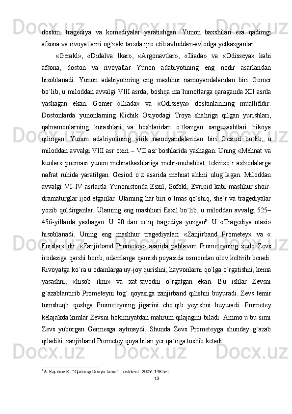 doston,   tragediya   va   komediyalar   yaratishgan.   Yunon   baxshilari   esa   qadimgi
afsona va rivoyatlarni og`zaki tarzda ijro etib avloddan-avlodga yetkazganlar.
«Gerakl»,   «Didalva   Ikar»,   «Argonavtlar»,   «Iliada»   va   «Odisseya»   kabi
afsona,   doston   va   rivoyatlar   Yunon   adabiyotining   eng   nodir   asarlaridan
hisoblanadi.   Yunon   adabiyotining   eng   mashhur   namoyandalaridan   biri   Gomer
bo`lib, u miloddan avvalgi VIII asrda, boshqa ma`lumotlarga qaraganda XII asrda
yashagan   ekan.   Gomer   «Iliada»   va   «Odisseya»   dostonlarining   muallifidir.
Dostonlarda   yunonlarning   Kichik   Osiyodagi   Troya   shahriga   qilgan   yurishlari,
qahramonlarning   kurashlari   va   boshlaridan   o`tkazgan   sarguzashtlari   hikoya
qilingan.   Yunon   adabiyotining   yirik   namoyandalaridan   biri   Gesiod   bo`lib,   u
miloddan avvalgi VIII asr oxiri – VII asr boshlarida yashagan. Uning «Mehnat va
kunlar»   poemasi   yunon   mehnatkashlariga   mehr-muhabbat,   tekinxo`r   aslzodalarga
nafrat   ruhida   yaratilgan.   Gesiod   o`z   asarida   mehnat   ahlini   ulug`lagan.   Miloddan
avvalgi   VI–IV   asrlarda   Yunonistonda   Esxil,   Sofokl,   Evripid   kabi   mashhur   shoir-
dramaturglar ijod etganlar. Ularning har biri o`lmas qo`shiq, she`r va tragediyalar
yozib qoldirganlar. Ularning eng mashhuri Esxil bo`lib, u miloddan avvalgi 525–
456-yillarda   yashagan.   U   90   dan   ortiq   tragediya   yozgan 9
.   U   «Tragediya   otasi»
hisoblanadi.   Uning   eng   mashhur   tragediyalari   «Zanjirband   Prometey»   va   «
Forslar»   dir.   «Zanjirband   Prometey»   asarida   pahlavon   Prometeyning   xudo   Zevs
irodasiga qarshi borib, odamlarga qamish poyasida osmondan olov keltirib beradi.
Rivoyatga ko`ra u odamlarga uy-joy qurishni, hayvonlarni qo`lga o`rgatishni, kema
yasashni,   «hisob   ilmi»   va   xat-savodni   o`rgatgan   ekan.   Bu   ishlar   Zevsni
g`azablantirib   Prometeyni   tog`   qoyasiga   zanjirband   qilishni   buyuradi.   Zevs   temir
tumshuqli   qushga   Prometeyning   jigarini   cho`qib   yeyishni   buyuradi.   Prometey
kelajakda kimlar Zevsni hokimiyatdan mahrum qilajagini biladi. Ammo u bu sirni
Zevs   yuborgan   Germesga   aytmaydi.   Shunda   Zevs   Prometeyga   shunday   g`azab
qiladiki, zanjirband Prometey qoya bilan yer qa`riga tushib ketadi.
9
 6. Rajabov R.. “Qadimgi Dunyo tarixi”.  Т oshkent. 2009 .  148 bet.
13 