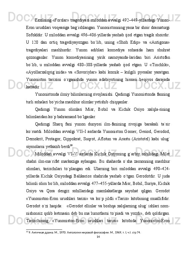 Esxilning «Forslar» tragediyasi miloddan avvalgi 492–449-yillardagi Yunon-
Eron urushlari voqeasiga bag`ishlangan. Yunonistonning yana bir shoir dramaturgi
Sofokldir. U miloddan avvalgi 496–406-yillarda yashab ijod etgan tragik shoirdir.
U   120   dan   ortiq   tragediyayozgan   bo`lib,   uning   «Shoh   Edip»   va   «Antigona»
tragediyalari   mashhurdir.   Yunon   adiblari   komediya   sohasida   ham   shuhrat
qozonganlar.   Yunon   komediyasining   yirik   namoyanda-laridan   biri   Aristofan
bo`lib,   u   miloddan   avvalgi   480–388-yillarda   yashab   ijod   etgan.   U   «Tinchlik»,
«Ayollarxalqyig`inida»   va   «Suvoriylar»   kabi   komik   –   kulgili   pyesalar   yaratgan.
Yunoniston   tarixini   o`rganishda   yunon   adabiyotining   hissasi   beqiyos   darajada
kattadir.
Yunonistonda ilmiy bilimlarning rivojlanishi. Qadimgi Yunonistonda fanning
turli sohalari bo`yicha mashhur olimlar yetishib chiqqanlar.
Qadimgi   Yunon   olimlari   Misr,   Bobil   va   Kichik   Osiyo   xalqla-rining
bilimlaridan ko`p bahramand bo`lganlar.
Qadimgi   Sharq   fani   yunon   dunyosi   ilm-fanining   rivojiga   barakali   ta`sir
ko`rsatdi.  Miloddan   avvalgi  VII–I   asrlarda  Yunoniston  Gomer,  Gesiod,   Gerodod,
Demokrit,   Protagor,   Gippokrat,   Suqrot,   Aflotun   va   Arastu   (Aristotel)   kabi   ulug`
siymolarni yetkazib berdi 10
.
Miloddan   avvalgi   VI–V   asrlarda   Kichik   Osiyoning   g`arbiy   sohilidagi   Milet
shahri   ilm-ma`rifat   markaziga   aylangan.   Bu   shaharda   o`sha   zamonning   mashhur
olimlari,   tarixchilari   to`plangan   edi.   Ularning   biri   miloddan   avvalgi   490–424-
yillarda   Kichik   Osiyodagi   Balikarios   shahrida   yashab   o`tgan   Gerodotdir.   U   juda
bilimli olim bo`lib, miloddan avvalgi 477–455-yillarda Misr, Bobil, Suriya, Kichik
Osiyo   va   Qora   dengiz   sohillaridagi   mamlakatlarga   sayohat   qilgan.   Gerodot
«Yunoniston-Eron   urushlari   tarixi»   va   ko`p   jildli   «Tarix»   kitobining   muallifidir.
Gerodot o`zi haqida:     «Gerodot ellinlar va boshqa xalqlarning ulug` ishlari nom-
nishonsiz qolib ketmasin deb bu ma`lumotlarni to`piadi va yozdi», deb qoldirgan.
Tarixchining   «Yunoniston-Eron   urushlari   tarixi»   kitobida   Yunoniston-Eron
10
 9. Античная драма. М., 1970. Антология мировой философии. М., 1969, т. I, ч.I.  стр 74.
14 