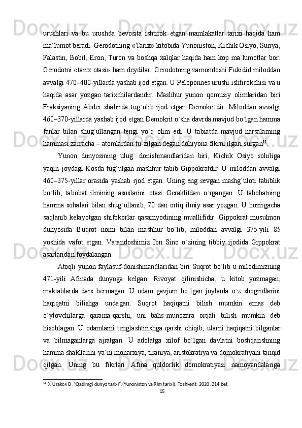 urushlari   va   bu   urushda   bevosita   ishtirok   etgan   mamlakatlar   tarixi   haqida   ham
ma`lumot beradi. Gerodotning «Tarix» kitobida Yunoniston, Kichik Osiyo, Suriya,
Falastin,  Bobil, Eron, Turon  va boshqa  xalqlar   haqida ham  kop  ma`lumotlar  bor.
Gerodotni «tarix otasi» ham deydilar. Gerodotning zamondoshi Fukidid miloddan
avvalgi 470–400-yillarda yashab ijod etgan. U Peloponnes urushi ishtirokchisi va u
haqida   asar   yozgan   tarixchilardandir.   Mashhur   yunon   qomusiy   olimlaridan   biri
Fraksiyaning   Abder   shahrida   tug`ulib   ijod   etgan   Demokritdir.   Miloddan   avvalgi
460–370-yillarda yashab ijod etgan Demokrit o`sha davrda mavjud bo`lgan hamma
fanlar   bilan   shug`ullangan   tengi   yo`q   olim   edi.   U   tabiatda   mavjud   narsalarning
hammasi zarracha – atomlardan tu-zilgan degan dohiyona fikrni ilgari surgan 11
.
Yunon   dunyosining   ulug`   donishmandlaridan   biri,   Kichik   Osiyo   sohiliga
yaqin   joydagi   Kosda   tug`ulgan   mashhur   tabib   Gippokratdir.   U   miloddan   avvalgi
460–375-yillar   orasida  yashab  rjod  etgan.  Uning  eng  sevgan   mashg`uloti   tabiblik
bo`lib,   tabobat   ilmining   asoslarini   otasi   Geraklitdan   o`rgangan.   U   tabobatning
hamma sohalari  bilan shug`ullanib, 70 dan ortiq ilmiy asar  yozgan. U hozirgacha
saqlanib   kelayotgan   shifokorlar   qasamyodining   muallifidir.   Gippokrat   musulmon
dunyosida   Buqrot   nomi   bilan   mashhur   bo`lib,   miloddan   avvalgi   375-yili   85
yoshida   vafot   etgan.   Vatandoshimiz   Ibn   Sino   o`zining   tibbiy   ijodida   Gippokrat
asarlaridan foydalangan.
Atoqli yunon faylasuf-donishmandlaridan biri Suqrot bo`lib u milodimizning
471-yili   Afinada   dunyoga   kelgan.   Rivoyat   qilinishicha,   u   kitob   yozmagan,
maktablarda   dars   bermagan.   U   odam   gavjum   bo`lgan   joylarda   o`z   shogirdlarini
haqiqatni   bilishga   undagan.   Suqrot   haqiqatni   bilish   mumkin   emas   deb
o`ylovchilarga   qarama-qarshi,   uni   bahs-munozara   orqali   bilish   mumkin   deb
hisoblagan.   U   odamlarni   tenglashtirishga   qarshi   chiqib,   ularni   haqiqatni   bilganlar
va   bilmaganlarga   ajratgan.   U   adolatga   xilof   bo`lgan   davlatni   boshqarishning
hamma shakllarini ya`ni monarxiya, tiraniya, aristokratiya va domokratiyani tanqid
qilgan.   Uning   bu   fikrlari   Afina   quldorlik   domokratiyasi   namoyandalariga
11
 3. Urakov D. “Qadimgi dunyo tarixi”.(Yunoniston va Rim tarixi). Тoshkent. 2020 .  214 bet.
15 