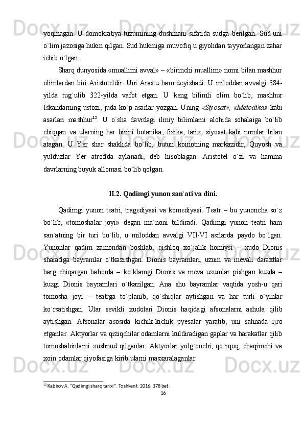 yoqmagan. U domokratiya tuzumining dushmani  sifatida sudga berilgan. Sud uni
o`lim jazosiga hukm qilgan. Sud hukmiga muvofiq u giyohdan tayyorlangan zahar
ichib o`lgan.
Sharq dunyosida «muallimi avval» – «birinchi muallim» nomi bilan mashhur
olimlardan  biri   Aristoteldir.  Uni  Arastu   ham   deyishadi.  U  miloddan  avvalgi  384-
yilda   tug`ulib   322-yilda   vafot   etgan.   U   keng   bilimli   olim   bo`lib,   mashhur
Iskandarning ustozi, juda ko`p asarlar yozgan. Uning   «Siyosat», «Metodika»   kabi
asarlari   mashhur 12
.   U   o`sha   davrdagi   ilmiy   bilimlarni   alohida   sohalaiga   bo`lib
chiqqan   va   ularning   har   birini   botanika,   fizika,   tarix,   siyosat   kabi   nomlar   bilan
atagan.   U   Yer   shar   shaklida   bo`lib,   butun   koinotning   markazidir,   Quyosh   va
yulduzlar   Yer   atrofida   aylanadi,   deb   hisoblagan.   Aristotel   o`zi   va   hamma
davrlarning buyuk allomasi bo`lib qolgan.
II.2. Qadimgi yunon san`ati va dini.
Qadimgi   yunon   teatri,   tragediyasi   va   komediyasi.   Teatr   –   bu   yunoncha   so`z
bo`lib,   «tomoshalar   joyi»   degan   ma`noni   bildiradi.   Qadimgi   yunon   teatri   ham
san`atning   bir   turi   bo`lib,   u   miloddan   avvalgi   VII-VI   asrlarda   paydo   bo`lgan.
Yunonlar   qadim   zamondan   boshlab,   qishloq   xo`jalik   homiysi   –   xudo   Dionis
sharafiga   bayramlar   o`tkazishgan.   Dionis   bayramlari,   uzum   va   mevali   daraxtlar
barg   chiqargan   bahorda   –   ko`klamgi   Dionis   va   meva   uzumlar   pishgan   kuzda   –
kuzgi   Dionis   bayramlari   o`tkazilgan.   Ana   shu   bayramlar   vaqtida   yosh-u   qari
tomosha   joyi   –   teatrga   to`planib,   qo`shiqlar   aytishgan   va   har   turli   o`yinlar
ko`rsatishgan.   Ular   sevikli   xudolari   Dionis   haqidagi   afsonalarni   ashula   qilib
aytishgan.   Afsonalar   asosida   kichik-kichik   pyesalar   yaratib,   uni   sahnada   ijro
etganlar. Aktyorlar va qiziqchilar odamlarni kuldiradigan gaplar va harakatlar qilib
tomoshabinlarni   xushnud   qilganlar.   Aktyorlar   yolg`onchi,   qo`rqoq,   chaqimchi   va
xoin odamlar qiyofasiga kirib ularni masxaralaganlar.
12
 Kabirov A. “Qadimgi sharq tarixi”. Toshkent. 2016. 178 bet.
16 