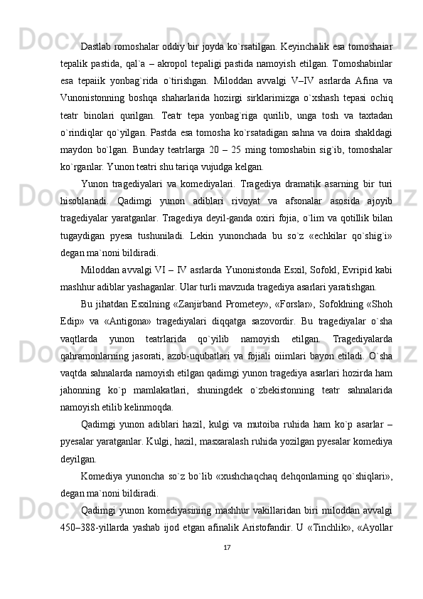 Dastlab romoshalar oddiy bir joyda ko`rsatilgan. Keyinchalik esa tomoshaiar
tepalik   pastida,   qal`a   –   akropol   tepaligi   pastida   namoyish   etilgan.   Tomoshabinlar
esa   tepaiik   yonbag`rida   o`tirishgan.   Miloddan   avvalgi   V–IV   asrlarda   Afina   va
Vunonistonning   boshqa   shaharlarida   hozirgi   sirklarimizga   o`xshash   tepasi   ochiq
teatr   binolari   qurilgan.   Teatr   tepa   yonbag`riga   qurilib,   unga   tosh   va   taxtadan
o`rindiqlar  qo`yilgan.  Pastda   esa  tomosha   ko`rsatadigan   sahna   va  doira   shakldagi
maydon   bo`lgan.   Bunday   teatrlarga   20   –   25   ming   tomoshabin   sig`ib,   tomoshalar
ko`rganlar. Yunon teatri shu tariqa vujudga kelgan.
Yunon   tragediyalari   va   komediyalari.   Tragediya   dramatik   asarning   bir   turi
hisoblanadi.   Qadimgi   yunon   adiblari   rivoyat   va   afsonalar   asosida   ajoyib
tragediyalar  yaratganlar. Tragediya deyil-ganda oxiri fojia, o`lim va qotillik bilan
tugaydigan   pyesa   tushuniladi.   Lekin   yunonchada   bu   so`z   «echkilar   qo`shig`i»
degan ma`noni bildiradi.
Miloddan avvalgi VI – IV asrlarda Yunonistonda Esxil, Sofokl, Evripid kabi
mashhur adiblar yashaganlar. Ular turli mavzuda tragediya asarlari yaratishgan.
Bu   jihatdan   Esxilning   «Zanjirband   Prometey»,   «Forslar»,   Sofoklning   «Shoh
Edip»   va   «Antigona»   tragediyalari   diqqatga   sazovordir.   Bu   tragediyalar   o`sha
vaqtlarda   yunon   teatrlarida   qo`yilib   namoyish   etilgan.   Tragediyalarda
qahramonlarning   jasorati,   azob-uqubatlari   va   fojiali   oiimlari   bayon   etiladi.   O`sha
vaqtda sahnalarda namoyish etilgan qadimgi yunon tragediya asarlari hozirda ham
jahonning   ko`p   mamlakatlari,   shuningdek   o`zbekistonning   teatr   sahnalarida
namoyish etilib kelinmoqda.
Qadimgi   yunon   adiblari   hazil,   kulgi   va   mutoiba   ruhida   ham   ko`p   asarlar   –
pyesalar yaratganlar. Kulgi, hazil, masxaralash ruhida yozilgan pyesalar komediya
deyilgan.
Komediya   yunoncha   so`z   bo`lib   «xushchaqchaq   dehqonlarning   qo`shiqlari»,
degan ma`noni bildiradi.
Qadimgi   yunon   komediyasining   mashhur   vakillaridan   biri   miloddan   avvalgi
450–388-yillarda   yashab   ijod   etgan   afinalik   Aristofandir.   U   «Tinchlik»,   «Ayollar
17 