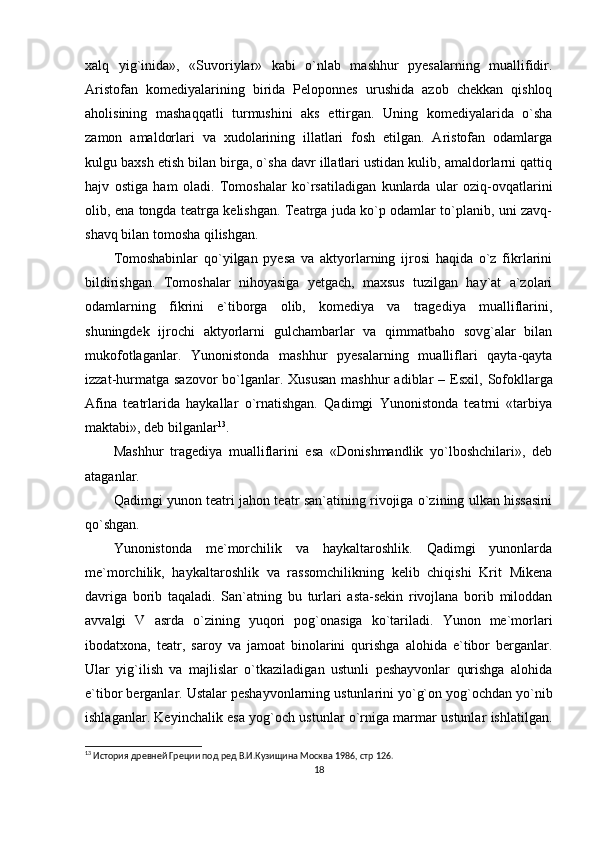 xalq   yig`inida»,   «Suvoriylar»   kabi   o`nlab   mashhur   pyesalarning   muallifidir.
Aristofan   komediyalarining   birida   Peloponnes   urushida   azob   chekkan   qishloq
aholisining   mashaqqatli   turmushini   aks   ettirgan.   Uning   komediyalarida   o`sha
zamon   amaldorlari   va   xudolarining   illatlari   fosh   etilgan.   Aristofan   odamlarga
kulgu baxsh etish bilan birga, o`sha davr illatlari ustidan kulib, amaldorlarni qattiq
hajv   ostiga   ham   oladi.   Tomoshalar   ko`rsatiladigan   kunlarda   ular   oziq-ovqatlarini
olib, ena tongda teatrga kelishgan. Teatrga juda ko`p odamlar to`planib, uni zavq-
shavq bilan tomosha qilishgan.
Tomoshabinlar   qo`yilgan   pyesa   va   aktyorlarning   ijrosi   haqida   o`z   fikrlarini
bildirishgan.   Tomoshalar   nihoyasiga   yetgach,   maxsus   tuzilgan   hay`at   a`zolari
odamlarning   fikrini   e`tiborga   olib,   komediya   va   tragediya   mualliflarini,
shuningdek   ijrochi   aktyorlarni   gulchambarlar   va   qimmatbaho   sovg`alar   bilan
mukofotlaganlar.   Yunonistonda   mashhur   pyesalarning   mualliflari   qayta-qayta
izzat-hurmatga sazovor  bo`lganlar. Xususan  mashhur  adiblar  –   Esxil, Sofokllarga
Afina   teatrlarida   haykallar   o`rnatishgan.   Qadimgi   Yunonistonda   teatrni   «tarbiya
maktabi», deb bilganlar 13
.
Mashhur   tragediya   mualliflarini   esa   «Donishmandlik   yo`lboshchilari»,   deb
ataganlar.
Qadimgi yunon teatri jahon teatr san`atining rivojiga o`zining ulkan hissasini
qo`shgan.
Yunonistonda   me`morchilik   va   haykaltaroshlik.   Qadimgi   yunonlarda
me`morchilik,   haykaltaroshlik   va   rassomchilikning   kelib   chiqishi   Krit   Mikena
davriga   borib   taqaladi.   San`atning   bu   turlari   asta-sekin   rivojlana   borib   miloddan
avvalgi   V   asrda   o`zining   yuqori   pog`onasiga   ko`tariladi.   Yunon   me`morlari
ibodatxona,   teatr,   saroy   va   jamoat   binolarini   qurishga   alohida   e`tibor   berganlar.
Ular   yig`ilish   va   majlislar   o`tkaziladigan   ustunli   peshayvonlar   qurishga   alohida
e`tibor berganlar. Ustalar peshayvonlarning ustunlarini yo`g`on yog`ochdan yo`nib
ishlaganlar. Keyinchalik esa yog`och ustunlar o`rniga marmar ustunlar ishlatilgan.
13
 История древней Греции под ред В.И.Кузищина Москва 1986,  стр 126.
18 