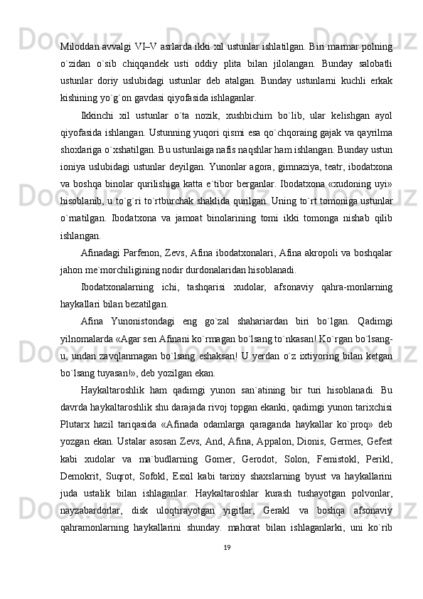 Miloddan avvalgi VI–V asrlarda ikki xil ustunlar ishlatilgan. Biri marmar polning
o`zidan   o`sib   chiqqandek   usti   oddiy   plita   bilan   jilolangan.   Bunday   salobatli
ustunlar   doriy   uslubidagi   ustunlar   deb   atalgan.   Bunday   ustunlarni   kuchli   erkak
kishining yo`g`on gavdasi qiyofasida ishlaganlar.
Ikkinchi   xil   ustunlar   o`ta   nozik,   xushbichim   bo`lib,   ular   kelishgan   ayol
qiyofasida ishlangan. Ustunning yuqori qismi esa qo`chqoraing gajak va qayrilma
shoxlariga o`xshatilgan. Bu ustunlaiga nafis naqshlar ham ishlangan. Bunday ustun
ioniya uslubidagi ustunlar deyilgan. Yunonlar agora, gimnaziya, teatr, ibodatxona
va   boshqa   binolar   qurilishiga   katta   e`tibor   berganlar.   Ibodatxona   «xudoning   uyi»
hisoblanib, u to`g`ri to`rtburchak shaklida qurilgan. Uning to`rt tomoniga ustunlar
o`rnatilgan.   Ibodatxona   va   jamoat   binolarining   tomi   ikki   tomonga   nishab   qilib
ishlangan.
Afinadagi Parfenon, Zevs, Afina ibodatxonalari, Afina akropoli va boshqalar
jahon me`morchiligining nodir durdonalaridan hisoblanadi.
Ibodatxonalarning   ichi,   tashqarisi   xudolar,   afsonaviy   qahra-monlarning
haykallari bilan bezatilgan.
Afina   Yunonistondagi   eng   go`zal   shahariardan   biri   bo`lgan.   Qadimgi
yilnomalarda «Agar sen Afinani ko`rmagan bo`lsang to`nkasan! Ko`rgan bo`lsang-
u,   undan   zavqlanmagan   bo`lsang   eshaksan!   U   yerdan   o`z   ixtiyoring   bilan   ketgan
bo`lsang tuyasan!», deb yozilgan ekan.
Haykaltaroshlik   ham   qadimgi   yunon   san`atining   bir   turi   hisoblanadi.   Bu
davrda haykaltaroshlik shu darajada rivoj topgan ekanki, qadimgi yunon tarixchisi
Plutarx   hazil   tariqasida   «Afinada   odamlarga   qaraganda   haykallar   ko`proq»   deb
yozgan  ekan. Ustalar  asosan  Zevs,  And, Afina,  Appalon, Dionis,  Germes,  Gefest
kabi   xudolar   va   ma`budlarning   Gomer,   Gerodot,   Solon,   Femistokl,   Perikl,
Demokrit,   Suqrot,   Sofokl,   Esxil   kabi   tarixiy   shaxslarning   byust   va   haykallarini
juda   ustalik   bilan   ishlaganlar.   Haykaltaroshlar   kurash   tushayotgan   polvonlar,
nayzabardorlar,   disk   uloqtirayotgan   yigitlar,   Gerakl   va   boshqa   afsonaviy
qahramonlarning   haykallarini   shunday.   mahorat   bilan   ishlaganlarki,   uni   ko`rib
19 