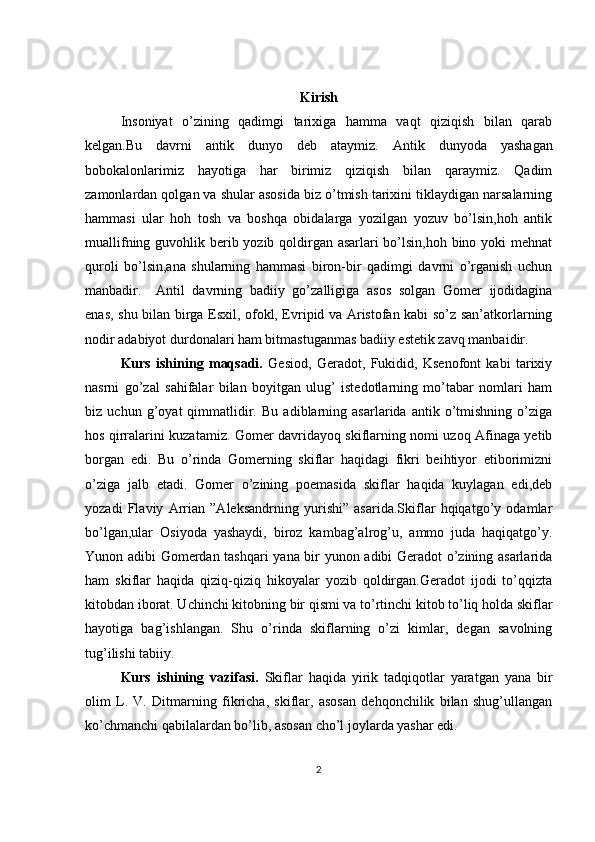 Kirish
Insoniyat   o’zining   qadimgi   tarixiga   hamma   vaqt   qiziqish   bilan   qarab
kelgan.Bu   davrni   antik   dunyo   deb   ataymiz.   Antik   dunyoda   yashagan
bobokalonlarimiz   hayotiga   har   birimiz   qiziqish   bilan   qaraymiz.   Qadim
zamonlardan qolgan va shular asosida biz o’tmish tarixini tiklaydigan narsalarning
hammasi   ular   hoh   tosh   va   boshqa   obidalarga   yozilgan   yozuv   bo’lsin,hoh   antik
muallifning guvohlik berib yozib qoldirgan asarlari  bo’lsin,hoh bino yoki  mehnat
quroli   bo’lsin,ana   shularning   hammasi   biron-bir   qadimgi   davrni   o’rganish   uchun
manbadir.  Antil   davrning   badiiy   go’zalligiga   asos   solgan   Gomer   ijodidagina
enas, shu bilan birga Esxil, ofokl, Evripid va Aristofan kabi so’z san’atkorlarning
nodir adabiyot durdonalari ham bitmastuganmas badiiy estetik zavq manbaidir. 
Kurs   ishining   maqsadi.   Gesiod,   Geradot,   Fukidid,   Ksenofont   kabi   tarixiy
nasrni   go’zal   sahifalar   bilan   boyitgan   ulug’   istedotlarning   mo’tabar   nomlari   ham
biz   uchun   g’oyat   qimmatlidir.   Bu   adiblarning   asarlarida   antik   o’tmishning   o’ziga
hos qirralarini kuzatamiz. Gomer davridayoq skiflarning nomi uzoq Afinaga yetib
borgan   edi.   Bu   o’rinda   Gomerning   skiflar   haqidagi   fikri   beihtiyor   etiborimizni
o’ziga   jalb   etadi.   Gomer   o’zining   poemasida   skiflar   haqida   kuylagan   edi,deb
yozadi   Flaviy   Arrian   ”Aleksandrning   yurishi”   asarida.Skiflar   hqiqatgo’y   odamlar
bo’lgan,ular   Osiyoda   yashaydi,   biroz   kambag’alrog’u,   ammo   juda   haqiqatgo’y.
Yunon adibi Gomerdan tashqari yana bir yunon adibi Geradot o’zining asarlarida
ham   skiflar   haqida   qiziq-qiziq   hikoyalar   yozib   qoldirgan.Geradot   ijodi   to’qqizta
kitobdan iborat. Uchinchi kitobning bir qismi va to’rtinchi kitob to’liq holda skiflar
hayotiga   bag’ishlangan.   Shu   o’rinda   skiflarning   o’zi   kimlar,   degan   savolning
tug’ilishi tabiiy. 
Kurs   ishining   vazifasi.   Skiflar   haqida   yirik   tadqiqotlar   yaratgan   yana   bir
olim   L.   V.   Ditmarning   fikricha,   skiflar,   asosan   dehqonchilik   bilan   shug’ullangan
ko’chmanchi qabilalardan bo’lib, asosan cho’l joylarda yashar edi. 
2 