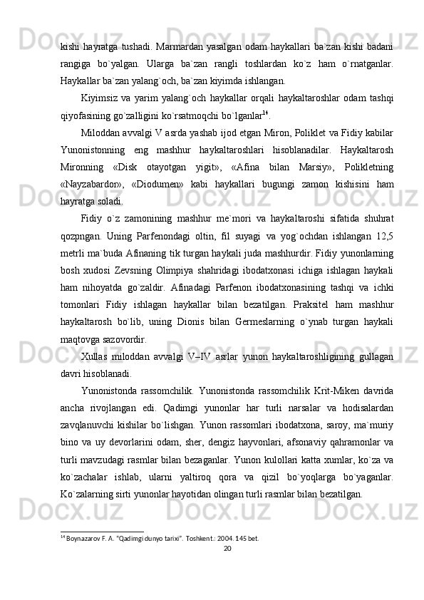 kishi  hayratga  tushadi.   Marmardan  yasalgan   odam   haykallari   ba`zan   kishi   badani
rangiga   bo`yalgan.   Ularga   ba`zan   rangli   toshlardan   ko`z   ham   o`rnatganlar.
Haykallar ba`zan yalang`och, ba`zan kiyimda ishlangan.
Kiyimsiz   va   yarim   yalang`och   haykallar   orqali   haykaltaroshlar   odam   tashqi
qiyofasining go`zalligini ko`rsatmoqchi bo`lganlar 14
.
Miloddan avvalgi V asrda yashab ijod etgan Miron, Poliklet va Fidiy kabilar
Yunonistonning   eng   mashhur   haykaltaroshlari   hisoblanadilar.   Haykaltarosh
Mironning   «Disk   otayotgan   yigit»,   «Afina   bilan   Marsiy»,   Polikletning
«Nayzabardor»,   «Diodumen»   kabi   haykallari   bugungi   zamon   kishisini   ham
hayratga soladi.
Fidiy   o`z   zamonining   mashhur   me`mori   va   haykaltaroshi   sifatida   shuhrat
qozpngan.   Uning   Parfenondagi   oltin,   fil   suyagi   va   yog`ochdan   ishlangan   12,5
metrli ma`buda Afinaning tik turgan haykali juda mashhurdir. Fidiy yunonlarning
bosh   xudosi   Zevsning   Olimpiya   shahridagi   ibodatxonasi   ichiga   ishlagan   haykali
ham   nihoyatda   go`zaldir.   Afinadagi   Parfenon   ibodatxonasining   tashqi   va   ichki
tomonlari   Fidiy   ishlagan   haykallar   bilan   bezatilgan.   Praksitel   ham   mashhur
haykaltarosh   bo`lib,   uning   Dionis   bilan   Germeslarning   o`ynab   turgan   haykali
maqtovga sazovordir.
Xullas   miloddan   avvalgi   V–IV   asrlar   yunon   haykaltaroshligining   gullagan
davri hisoblanadi.
Yunonistonda   rassomchilik.   Yunonistonda   rassomchilik   Krit-Miken   davrida
ancha   rivojlangan   edi.   Qadimgi   yunonlar   har   turli   narsalar   va   hodisalardan
zavqlanuvchi   kishilar   bo`lishgan.   Yunon   rassomlari   ibodatxona,   saroy,   ma`muriy
bino   va   uy   devorlarini   odam,   sher,   dengiz   hayvonlari,   afsonaviy   qahramonlar   va
turli  mavzudagi rasmlar  bilan bezaganlar. Yunon kulollari  katta xumlar, ko`za va
ko`zachalar   ishlab,   ularni   yaltiroq   qora   va   qizil   bo`yoqlarga   bo`yaganlar.
Ko`zalarning sirti yunonlar hayotidan olingan turli rasmlar bilan bezatilgan.
14
 Boynazarov F. A. “Qadimgi dunyo tarixi”.  Т oshkent.: 2004.  145  bet.
20 
