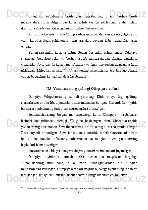 Chunonchi   ko`zalarning   birida   yunon   maktabidagi   o`qish,   boshqa   birida
musiqa   darsi   ifoda   etilgan.   Bir   ko`za   sirtida   esa   bir   pahlavonning   sher   bilan,
ikkinchi ko`zada esa ikki jangchining olishuvi tasvir etilgan.
Ko`pchilik ko`zalar sirtida Olimpiyadagi musobaqalar – nayza otayotgan yosh
yigit,   kurashayotgan   pahlavonlar,   jang   aravalari   poygasi   kabi   manzaralar   tasvir
etilgan.
Yunon   rassomlari   ko`zalar   sirtiga   Gomer   dostonlari   qahramonlari,   Odisseya
sheriklari,   bulbuligo`yolar   va   boshqa   ajoyib   manzaralardan   olingan   rasmlarni
chizganlar. Ayni paytda ko`zalarga afsonaviy va diniy mavzudagi manzaralar ham
ishlangan.   Miloddan   avvalgi   V–IV   asr   yunon   rassomchiligi   o`z   taraqqiyotining
yuqori bosqichiga ko`tarilgan davr hisoblanadi 15
.
II.3. Yunonistonning qadimgi Olimpiya o`yinlari.
Olimpiya   Peloponnesning   shimoli-g`arbidagi   Elida   viloyatidagi   qadimgi
shaharlardan biri bo`lib, u yunonlar uchun muqaddas bo`lgan. Shaharda har 4 yilda
bir marta yunbnlarning turli o`yin-musobaqalari o`tkazilgan.
Solnomachilarning   bergan   ma`lumotlariga   ko`ra   Olimpiya   musobaqalari
birinchi   bor   miloddan   avvalgi   776-yilda   boshlangan   ekan.   Shahar   o`rtasida
yunonlarning bosh xudosi Zevs ibodatxonasi bo`lib, uning o`rtasida taxtda o`tirgan
Zevs   haykali   o`rnatilgan.   Zevs   ibodatxonasi   atrofida   kichik   ibodatxonalar   ham
bo`lib,   ular   xudolar,   afsonaviy   qahramonlar   va   minglab   o`yin   g`oliblarining
haykallari bilan bezatilgan.
Ibodatxona atrofida jismoniy mashq maydonlari va inshootlari joylashgan,
Olimpiya   o`yinlarini   tomosha   qilish   uchun   bu   muqaddas   dargohga
Yunonistonning   turli   polis,   o`lka,   hatto   manzilgohlaridan   o`n   minglab
tomoshabinlar kelishgan. Olimpiya o`yinlari vaqtida bu yerga ayollarning kirishlari
taqiqlangan. Bu qoidani buzgan kishilar hatto o`limga mahkum etilgan ekan.
15
 15. Ривкин Б. И. В долине Алфея. Олимпийские игры в искусстве Древней Греции.М.,1969,  стр 76.
21 