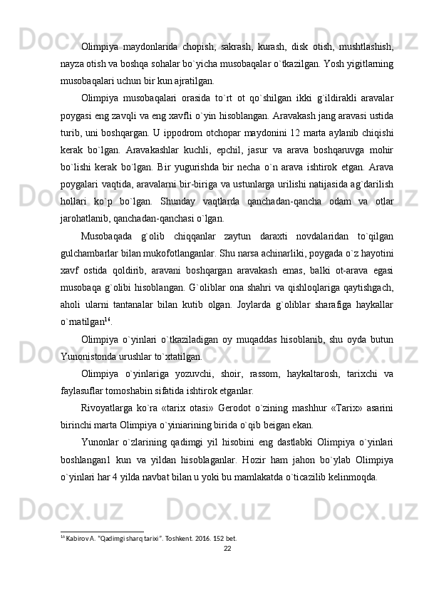 Olimpiya   maydonlarida   chopish,   sakrash,   kurash,   disk   otish,   mushtlashish,
nayza otish va boshqa sohalar bo`yicha musobaqalar o`tkazilgan. Yosh yigitlarning
musobaqalari uchun bir kun ajratilgan.
Olimpiya   musobaqalari   orasida   to`rt   ot   qo`shilgan   ikki   g`ildirakli   aravalar
poygasi eng zavqli va eng xavfli o`yin hisoblangan. Aravakash jang aravasi ustida
turib, uni boshqargan. U ippodrom otchopar maydonini 12 marta aylanib chiqishi
kerak   bo`lgan.   Aravakashlar   kuchli,   epchil,   jasur   va   arava   boshqaruvga   mohir
bo`lishi   kerak   bo`lgan.   Bir   yugurishda   bir   necha   o`n   arava   ishtirok   etgan.   Arava
poygalari vaqtida, aravalarni bir-biriga va ustunlarga urilishi natijasida ag`darilish
hollari   ko`p   bo`lgan.   Shunday   vaqtlarda   qanchadan-qancha   odam   va   otlar
jarohatlanib, qanchadan-qanchasi o`lgan.
Musobaqada   g`olib   chiqqanlar   zaytun   daraxti   novdalaridan   to`qilgan
gulchambarlar bilan mukofotlanganlar. Shu narsa achinarliki, poygada o`z hayotini
xavf   ostida   qoldirib,   aravani   boshqargan   aravakash   emas,   balki   ot-arava   egasi
musobaqa   g`olibi   hisoblangan.   G`oliblar   ona  shahri  va  qishloqlariga  qaytishgach,
aholi   ularni   tantanalar   bilan   kutib   olgan.   Joylarda   g`oliblar   sharafiga   haykallar
o`rnatilgan 16
.
Olimpiya   o`yinlari   o`tkaziladigan   oy   muqaddas   hisoblanib,   shu   oyda   butun
Yunonistonda urushlar to`xtatilgan.
Olimpiya   o`yinlariga   yozuvchi,   shoir,   rassom,   haykaltarosh,   tarixchi   va
faylasuflar tomoshabin sifatida ishtirok etganlar.
Rivoyatlarga   ko`ra   «tarix   otasi»   Gerodot   o`zining   mashhur   «Tarix»   asarini
birinchi marta Olimpiya o`yiniarining birida o`qib beigan ekan.
Yunonlar   o`zlarining   qadimgi   yil   hisobini   eng   dastlabki   Olimpiya   o`yinlari
boshlangan1   kun   va   yildan   hisoblaganlar.   Hozir   ham   jahon   bo`ylab   Olimpiya
o`yinlari har 4 yilda navbat bilan u yoki bu mamlakatda o`ticazilib kelinmoqda.
16
 Kabirov A. “Qadimgi sharq tarixi”. Toshkent. 2016.  152  bet.
22 