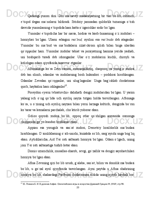 Qadimgi   yunon   dini.   Din   ma`naviy   madaniyatning   bir   turi   bo`lib,   ishonch,
e`tiqod   degan   ma`nolarni   bildiradi.   Ibtidoiy   jamoadan   quldorlik   tuzumiga   o`tish
davrida yunonlaming e`tiqodida ham katta o`zgarishlar sodir bo`lgan.
Yunonlar e`tiqodicha har  bir  narsa,  hodisa  va kasb-hunarning o`z xudolari –
homiylari   bo`lgan.   Ularni   erkagini   ma`bud,   ayolini   esa   ma`buda   deb   ataganlar.
Yunonlar   bu   ma`bud   va   ma`budalarni   izzat-ikrom   qilish   bilan   biiga   ulardan
qo`rqqanlar   ham.   Yunonlar   xudolar   tabiat   va   jamiyatning   hamma   yerida   yashab,
uni   boshqarib   turadi   deb   ishonganlar.   Ular   o`z   xudolarini   kuchli,   chiroyli   va
kelishgan odam qiyofasida tasavvur etganlar.
Afsonalarga   ko`ra   Zevs   osmon,   momaqaldiroq,   chaqmoq   va   yomg`ir   xudosi
deb   tan   olinib,   odamlar   va   xudolarning   bosh   hukmdori   –   podshosi   hisoblangan.
Odamlar   Zevsdan   qo`rqqanlar,   uni   ulug`laganlar.   Unga   bag`ishlab   ibodatxona
qurib, haykalini ham ishlaganlar 17
.
Poseydon «yerni tebratuvchi» dahshatli dengiz xudolaridan bo`lgan. U yarim
yalang`och   o`ng   qo`lida   uch   ayriliq   nayza   tutgan   holda   tasvirlangan.   Afsonaga
ko`ra, u o`zining uch ayriliq nayzasi  bilan yerni  larzaga keltirib, dengizda bo`ron
ko`tarar va kemalarni parchalab, cho`ktirib yuborar ekan.
Gelios   quyosh   xudosi   bo`lib,   oppoq   otlar   qo`shilgan   aravasida   osmonga
chiqqanida go`yo kunduz boshlanar ekan.
Appian   esa   yorugiik   va   san`at   xudosi,   Demetriy   hosildorlik   ma`budasi
hisoblangan. O`simliklarning o`sib-unishi, kuzakda so`lib, sarg`ayishi unga bog`liq
ekan. Aytishlaricha, Aid Yer osti  saltanati homiysi  bo`lgan. Odam o`lgach, uning
joni Yer osti saltanatiga tushib ketar ekan.
Dionis uzumchilik, musallas-sharob, sevgi, go`zallik va dengiz sayohatchilari
homiysi bo`lgan ekan.
Afina Zevsning qizi bo`lib urush, g`alaba, san`at, bilim va donolik ma`budasi
bo`lib,   u   go`zal   ayol   qiyofasida   tasvirlangan.   Ayni   paytda   u   Afina   shahrining
homiysi bo`lib, shahardagi Parfenon ibodatxonasi oldida uning ajoyib haykali bor.
17
 15. Ривкин Б. И. В долине Алфея. Олимпийские игры в искусстве Древней Греции.М.,1969,  стр 98.
23 