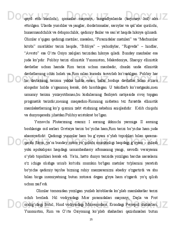 qayd   etib   borilishi),   qonunlar   majmuyi,   biografiyalarida   (tarjimayi   hol)   aks
ettirilgan. Ularda yurishlar va janglar, ibodatxonalar, saroylar va qal’alar qurilishi,
hunarmandchilik va dehqonchilik, qadimiy fanlar va san’at haqida hikoya qilinadi.
Olimlar o’qigan qadimgi matnlar, masalan, “Piramidalar matnlari” va “Marhumlar
kitobi”   misrliklar   tarixi   haqida,   “Bibliya”   –   yahudiylar,   “Rigveda”   –   hindlar,
“Avesto”   esa   O’rta   Osiyo   xalqlari   tarixidan   hikoya   qiladi.   Bunday   manbalar   esa
juda   ko’pdir.   Polibiy   tarixi   ellinistik   Yunoniston,   Makedoniya,   Sharqiy   ellinistik
davlatlar   uchun   hamda   Rim   tarixi   uchun   manbadir,   chunki   unda   ellinistik
davlatlarning  ichki   holati   va   Rim   nilan   kurashi   tasvirlab  ko’rsatilgan.   Polibiy   har
bir   davlatning   tarixini   yakka   holda   emas,   balki   boshqa   davlatlar   bilan   o’zaro
aloqador   holda   o’rganmoq   kerak,   deb   hisoblagan.   U   takidlarb   ko’rsatganki,men
umumiy   tarixni   yozayotibman,bu   kishilarning   faoliyati   natijasida   rivoj   topgan
progmatik   tarixdir,mening   maqsadim-Rimning   nisbatan   tez   fursatda   ellinistik
mamlakatlarning ko’p qismini  zabt  etishning sababini  aniqlashdir.     Kelib chiqishi
va dunyoqarashi jihatdan Polibiy aristokrat bo’lgan.
Yozuvchi   Plutarxning   eramiz   I   asrning   ikkinchi   yarmiga   II   asrning
boshlariga   oid   asrlari   Gretsiya   tarixi   bo’yicha   ham,Rim   tarixi   bo’yicha   ham   juda
ahamiyatlidit.   Qadimgi   yunonlar   ham   bu   g‘oyani   o‘ylab   topishlari   bilan   qarama-
qarshi fikrni, ya’ni bunday xotira yo‘qolishi mumkinligi haqidagi g‘oyani – qulash
yoki   apokalipsis   haqidagi   umumbashariy   afsonaning   yangi,   savodli   versiyasini
o‘ylab topishlari kerak edi. Ya'ni, hatto dunyo tarixida yozilgan barcha narsalarni
o'z   ichiga   olishga   urinib   ko'rishi   mumkin   bo'lgan   matnlar   to'plamini   yaratish
bo'yicha   qadimiy   tajriba   bizning   ruhiy   manzaramizni   abadiy   o'zgartirdi   va   shu
bilan   birga   insoniyatning   butun   xotirasi   degan   g'oya   ham   o'zgardi.   yo'q   qilish
uchun zaif edi.
Olimlar   tomonidan   yozilgan   yuzlab   kitoblarda   ko’plab   mamlakatlar   tarixi
ochib   beriladi.   Nil   vodiysidagi   Misr   piramidalari   majmuyi,   Dajla   va   Frot
oralig’idagi   Bobil,   Hind   vodiysidagi   Moxenjodaro,   Erondagi   Persepol   shaharlari,
Yunoniston,   Rim   va   O’rta   Osiyoning   ko’plab   shaharlari   qazishmalari   butun
25 