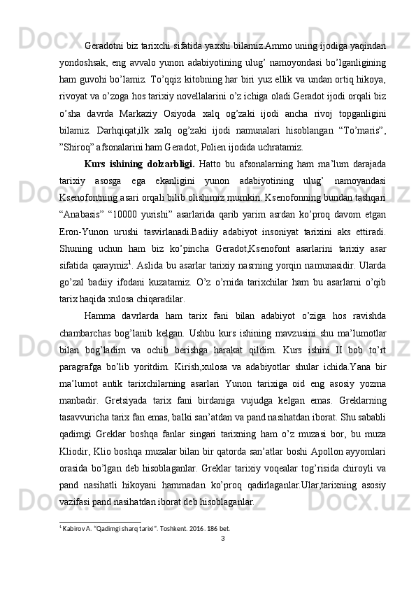 Geradotni biz tarixchi sifatida yaxshi bilamiz.Ammo uning ijodiga yaqindan
yondoshsak,   eng   avvalo   yunon   adabiyotining   ulug’   namoyondasi   bo’lganligining
ham guvohi bo’lamiz. To’qqiz kitobning har biri yuz ellik va undan ortiq hikoya,
rivoyat va o’zoga hos tarixiy novellalarini o’z ichiga oladi.Geradot ijodi orqali biz
o’sha   davrda   Markaziy   Osiyoda   xalq   og’zaki   ijodi   ancha   rivoj   topganligini
bilamiz.   Darhqiqat,ilk   xalq   og’zaki   ijodi   namunalari   hisoblangan   “To’maris”,
”Shiroq” afsonalarini ham Geradot, Polien ijodida uchratamiz. 
Kurs   ishining   dolzarbligi.   Hatto   bu   afsonalarning   ham   ma’lum   darajada
tarixiy   asosga   ega   ekanligini   yunon   adabiyotining   ulug’   namoyandasi
Ksenofontning asari orqali bilib olishimiz mumkin. Ksenofonning bundan tashqari
“Anabasis”   “10000   yurishi”   asarlarida   qarib   yarim   asrdan   ko’proq   davom   etgan
Eron-Yunon   urushi   tasvirlanadi.Badiiy   adabiyot   insoniyat   tarixini   aks   ettiradi.
Shuning   uchun   ham   biz   ko’pincha   Geradot,Ksenofont   asarlarini   tarixiy   asar
sifatida   qaraymiz 1
.   Aslida   bu   asarlar   tarixiy   nasrning   yorqin   namunasidir.   Ularda
go’zal   badiiy   ifodani   kuzatamiz.   O’z   o’rnida   tarixchilar   ham   bu   asarlarni   o’qib
tarix haqida xulosa chiqaradilar. 
Hamma   davrlarda   ham   tarix   fani   bilan   adabiyot   o’ziga   hos   ravishda
chambarchas   bog’lanib   kelgan.   Ushbu   kurs   ishining   mavzusini   shu   ma’lumotlar
bilan   bog’ladim   va   ochib   berishga   harakat   qildim.   Kurs   ishini   II   bob   to’rt
paragrafga   bo’lib   yoritdim.   Kirish,xulosa   va   adabiyotlar   shular   ichida.Yana   bir
ma’lumot   antik   tarixchilarning   asarlari   Yunon   tarixiga   oid   eng   asosiy   yozma
manbadir.   Gretsiyada   tarix   fani   birdaniga   vujudga   kelgan   emas.   Greklarning
tasavvuricha tarix fan emas, balki san’atdan va pand nasihatdan iborat. Shu sababli
qadimgi   Greklar   boshqa   fanlar   singari   tarixning   ham   o’z   muzasi   bor,   bu   muza
Kliodir, Klio boshqa muzalar bilan bir qatorda san’atlar boshi Apollon ayyomlari
orasida   bo’lgan   deb   hisoblaganlar.   Greklar   tarixiy   voqealar   tog’risida   chiroyli   va
pand   nasihatli   hikoyani   hammadan   ko’proq   qadirlaganlar.Ular,tarixning   asosiy
vazifasi pand nasihatdan iborat deb hisoblaganlar. 
1
  Kabirov A . “ Qadimgi sharq tarixi ” .  Toshkent.  2016 . 186 bet.
3 