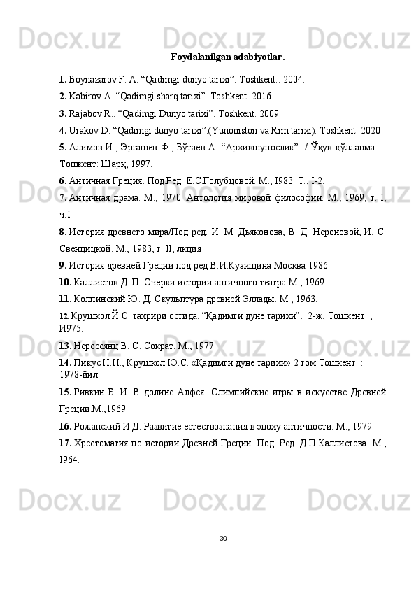 Foydalanilgan a dabiyotlar .
1.  Boynazarov F. A.  “ Qadimgi dunyo tarixi ” . Т oshkent .: 2004. 
2.  Kabirov A . “ Qadimgi sharq tarixi ” .  Toshkent.  2016 .
3.  Rajabov R..  “ Qadimgi Dunyo tarixi ” .   Т oshkent .   2009
4.  Urakov D.  “ Qadimgi dunyo tarixi ” . ( Yunoniston va Rim tarixi ) .   Т oshkent .   2020
5.  Алимов   И.,  Эргашев   Ф.,  Бўтаев   А.  “Архившунослик”.   /   Ўқув   қўлланма.   –
Тошкент: Шарқ, 1997.
6.  Античная Греция. Под.Ред. Е.С.Голубцовой. М.,  I 983. Т.,  I -2.
7.  Античная  драма.  М.,  1970. Антология   мировой  философии. М.,  1969,  т.  I,
ч.I.
8.  История древнего мира/Под ред. И. М. Дьяконова, В. Д. Нероновой, И. С.
Свенцицкой. М., 1983, т. II, лкция 
9.  История древней Греции под ред В.И.Кузищина Москва 1986 
10.  Каллистов Д. П. Очерки истории античного театра.М., 1969. 
11.  Колпинский Ю. Д. Скульптура древней Эллады. М., 1963.
12.  Крушкол Й.С. тахрири остида. “Қадимги дунё тарихи”.  2-ж.  Т ошкент . ., 
И975 .
13.  Нерсесянц В. С. Сократ. М., 1977. 
14.  Пикус Н.Н., Крушкол Ю.С. «Қадимги дунё тарихи» 2 том Тошкент..: 
1978-йил
15.  Ривкин   Б.   И.   В   долине   Алфея.   Олимпийские   игры   в   искусстве   Древней
Греции.М.,1969
16.  Рожанский И.Д. Развитие естествознания в эпоху античности. М., 1979. 
17.  Хрестоматия по истории Древней Греции. Под. Ред. Д.П.Каллистова. М.,
I 964.
30 