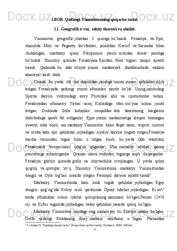 I.BOB. Qadimgi Yunonistonning qisqacha tarixi.
I.1.  Geografik o‘rni,  tabiiy sharoiti va aholisi.
Yunoniston     geografik   jihatdan     3     qismga   bo’linadi:     Fessaliya     va   Epir,
shimolda     Moli     va     Pagasey     ko‘rfazlari,     janubdan     Korinf     va   Saronika     bilan
cheklangan,     markaziy     qismi     Peloponnes     yarim   orolidan     iborat     janubga
bo’linadi.     Shimoliy     qismida     Fessaliyani   Epirdan     Pind     togiari     zanjiri     ajratib
turadi.     Qadimda   bu     ikki   viloyat   yunon     madaniyati     shakllanishida     muhim
ahamiyat  kasb  etadi. 
Chunki   bu yerda   ilk   bor shimoldan janubga tomon yunon   qabilalari siljib
kelgan. Fessaliyada   qadimgi   yunon   afsonalari   paydo   bo’ldi.   Uning janubidagi
Sperxa     daryosi     vodiysidagi     axey     Ftiotidasi     ahil     va     mirmidonlar     vatani.
Fessaliyadan     afsonaviy     Yason     uzoq     Kolxidaga     oltin   mo‘yna     uchun     joiiab
ketgan.     Dodonda     Sella     kohinlari     muqaddas   dub     daraxtining     barglarini
shitirlashiga  qarab  fol  ochganlar.  Ejpir yunon  madaniyatiga  aloqasi  boimagan
yowoyi  oika  boiib,  uni markaziy Yunoniston  bilan  faqat  xaoii,  tesprot,  moloss
va   oresta   kabi   epir   qabilalari   joylashgan   Axeloy   daryosi   bogiab   turgan.Fessaliya
barcha     tomondan     togiar     bilan     o   ‘ralgan     boiib,     bu   yerda     ikki     tekislikni
Fessaliyalik     bosqinchilar     ishg‘ol     qilganlar.     Ular   mahalliy     aholini     qaram
penestlarga  aylantirganlar.  Qisman  ularni vodiydan  togiarga  siqib  chiqarganlar.
Fessaliya   g'arbiy   qismida g'alla   va   chorvachilik   rivojlangan.   U   yerda   qulay
qirg'oq     va   qoitiqlar     yo‘q.     Shimoliy     Yunonistonni     markaziy     Yunonistondan
dengiz  va  Oyta  tog’lari  orasida  yotgan  Fermopil  daryosi  ajratib turadi 2
. 
Markaziy     Yunonistonda     kam     sonli     togiik     qabilalar   joylashgan.   Egey
dengizi  qirg‘og‘ida  Evbey  oroli  qarshisida  Opunt  lokrlari joylashgan.  Er avV
asrda     afinaliklar     uchun     lokrlar     qoloqlikning   namunasi     bo’lgan.Parnas     (2450
m)  va  Kifris  togiarida joylashgan  vakiy qabilalari yanada  qoloq  bo’lgan.  
Markaziy  Yunoniston  yoiidagi  eng  muhim joy  bu  Elateya  shahri  bo’lgan.
Delfa     qadimgi     Elladaning     diniy   markazi     vazifasini     o   ‘tagan.     Parnasdan
2
 5. Urakov D. “Qadimgi dunyo tarixi”.(Yunoniston va Rim tarixi). Тoshkent. 2020. 148 bet.
4 