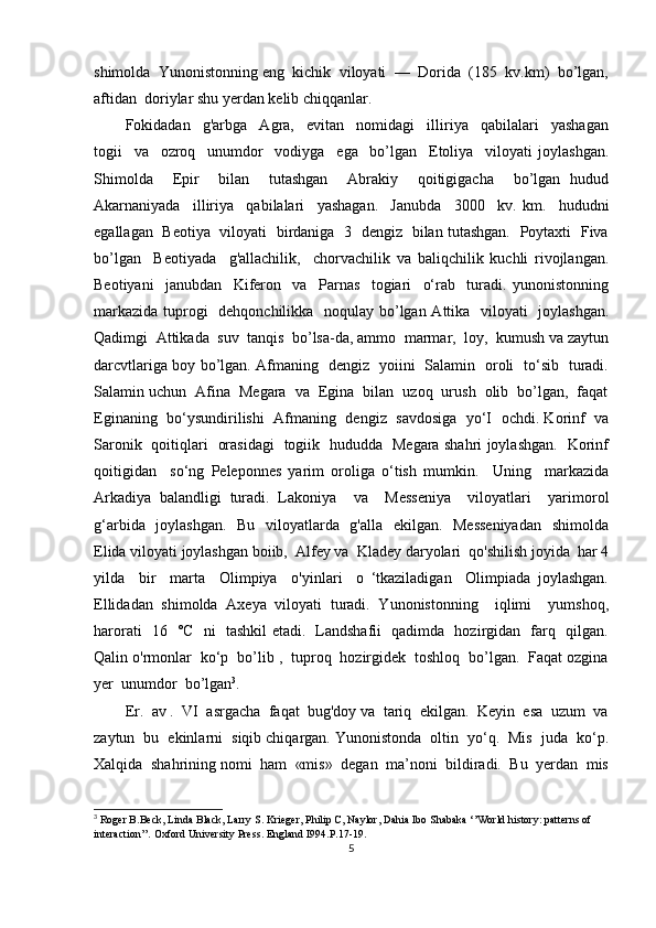 shimolda  Yunonistonning eng  kichik  viloyati  —  Dorida  (185  kv.km)  bo’lgan,
aftidan  doriylar shu yerdan kelib chiqqanlar. 
Fokidadan     g'arbga     Agra,     evitan     nomidagi     illiriya     qabilalari     yashagan
togii     va     ozroq     unumdor     vodiyga     ega     bo’lgan     Etoliya     viloyati   joylashgan.
Shimolda     Epir     bilan     tutashgan     Abrakiy     qoitigigacha     bo’lgan   hudud
Akarnaniyada     illiriya     qabilalari     yashagan.     Janubda     3000     kv.   km.     hududni
egallagan   Beotiya   viloyati   birdaniga   3   dengiz   bilan tutashgan.   Poytaxti   Fiva
bo’lgan     Beotiyada     g'allachilik,     chorvachilik   va   baliqchilik   kuchli   rivojlangan.
Beotiyani     janubdan     Kiferon     va     Parnas     togiari     o‘rab     turadi.   yunonistonning
markazida tuprogi    dehqonchilikka   noqulay bo’lgan Attika   viloyati    joylashgan.
Qadimgi  Attikada  suv  tanqis  bo’lsa-da, ammo  marmar,  loy,  kumush va zaytun
darcvtlariga boy bo’lgan. Afmaning   dengiz   yoiini   Salamin   oroli   to‘sib   turadi.
Salamin uchun  Afina  Megara  va  Egina  bilan  uzoq  urush  olib  bo’lgan,  faqat
Eginaning  bo‘ysundirilishi  Afmaning   dengiz   savdosiga  yo‘I  ochdi. Korinf  va
Saronik   qoitiqlari   orasidagi   togiik   hududda   Megara shahri joylashgan.   Korinf
qoitigidan     so‘ng   Peleponnes   yarim   oroliga   o‘tish   mumkin.     Uning     markazida
Arkadiya   balandligi   turadi.   Lakoniya     va     Messeniya     viloyatlari     yarimorol
g‘arbida   joylashgan.   Bu   viloyatlarda   g'alla   ekilgan.   Messeniyadan    shimolda
Elida viloyati joylashgan boiib,  Alfey va  Kladey daryolari  qo'shilish joyida  har 4
yilda     bir     marta     Olimpiya     o'yinlari     o   ‘tkaziladigan     Olimpiada   joylashgan.
Ellidadan   shimolda   Axeya   viloyati   turadi.   Yunonistonning     iqlimi     yumshoq,
harorati   16   °C   ni   tashkil etadi.   Landshafii   qadimda   hozirgidan   farq   qilgan.
Qalin o'rmonlar  ko‘p  bo’lib ,  tuproq  hozirgidek  toshloq  bo’lgan.  Faqat ozgina
yer  unumdor  bo’lgan 3
.  
Er.  av .  VI  asrgacha  faqat  bug'doy va  tariq  ekilgan.  Keyin  esa  uzum  va
zaytun  bu  ekinlarni  siqib chiqargan. Yunonistonda  oltin  yo‘q.  Mis  juda  ko‘p.
Xalqida  shahrining nomi  ham  «mis»  degan  ma’noni  bildiradi.  Bu  yerdan  mis
3
  Roger B.Beck, Linda Black, Larry S. Krieger, Philip C, Naylor, Dahia Ibo Shabaka ‘’World history: patterns of 
interaction’’. Oxford University Press. England I994. P.17-19.
5 