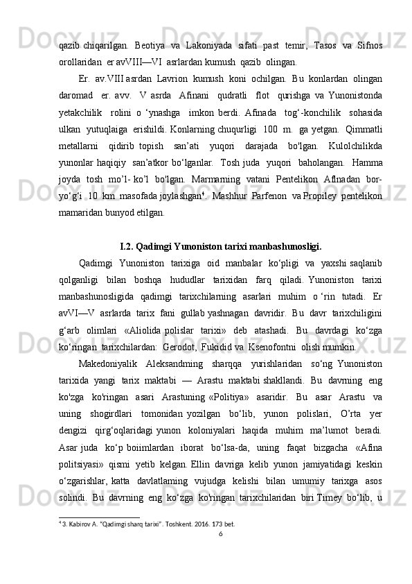 qazib chiqarilgan.    Beotiya   va   Lakoniyada   sifati   past   temir,   Tasos   va   Sifnos
orollaridan  er avVIII—VI  asrlardan kumush  qazib  olingan. 
Er.  av.VIII asrdan  Lavrion  kumush  koni  ochilgan.  Bu  konlardan  olingan
daromad     er.   avv.     V   asrda     Afinani     qudratli     flot     qurishga   va   Yunonistonda
yetakchilik     rolini   o   ‘ynashga     imkon   berdi.   Afinada     tog‘-konchilik     sohasida
ulkan   yutuqlaiga   erishildi. Konlarning chuqurligi  100  m.   ga yetgan.   Qimmatli
metallarni     qidirib   topish     san’ati     yuqori     darajada     bo'lgan.     Kulolchilikda
yunonlar haqiqiy   san’atkor bo‘lganlar.   Tosh juda   yuqori   baholangan.    Hamma
joyda   tosh   mo’l- ko’l   bo'lgan.   Marmarning   vatani   Pentelikon   Aflnadan   bor-
yo‘g‘i  10  km  masofada joylashgan 4
.  Mashhur  Parfenon  va Propiley  pentelikon
mamaridan bunyod etilgan.
I.2. Qadimgi Yunoniston tarixi manbashunosligi.
Qadimgi   Yunoniston   tarixiga   oid   manbalar   ko‘pligi   va   yaxshi  saqlanib
qolganligi     bilan     boshqa     hududlar     tarixidan     farq     qiladi.   Yunoniston     tarixi
manbashunosligida     qadimgi     tarixchilarning   asarlari    muhim     o ‘rin   tutadi.   Er
avVI—V  asrlarda  tarix  fani  gullab yashnagan  davridir.  Bu  davr  tarixchiligini
g‘arb     olimlari     «Aliolida   polislar     tarixi»     deb     atashadi.     Bu     davrdagi     ko‘zga
ko‘ringan  tarixchilardan:  Gerodot,  Fukidid va  Ksenofontni  olish mumkin. 
Makedoniyalik     Aleksandming     sharqqa     yurishlaridan     so‘ng   Yunoniston
tarixida  yangi  tarix  maktabi  —  Arastu  maktabi shakllandi.  Bu  davrning  eng
ko'zga     ko'ringan     asari     Arastuning   «Politiya»     asaridir.     Bu     asar     Arastu     va
uning     shogirdlari     tomonidan   yozilgan     bo‘lib,     yunon     polislari,     O’rta     yer
dengizi     qirg‘oqlaridagi   yunon     koloniyalari     haqida     muhim     ma’lumot     beradi.
Asar   juda     ko‘p   boiimlardan     iborat     bo‘lsa-da,     uning     faqat     bizgacha     «Afina
politsiyasi»  qismi  yetib  kelgan. Ellin  davriga  kelib  yunon  jamiyatidagi  keskin
o‘zgarishlar,   katta     davlatlaming     vujudga     kelishi     bilan     umumiy     tarixga     asos
solindi.  Bu  davrning  eng  ko‘zga  ko'ringan  tarixchilaridan  biri Timey  bo‘lib,  u
4
 3. Kabirov A. “Qadimgi sharq tarixi”.  Toshkent. 2016. 173  bet .
6 