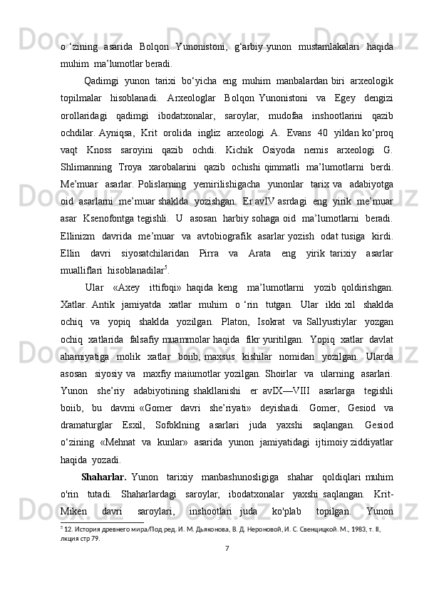 o ‘zining   asarida   Bolqon   Yunonistoni,   g‘arbiy yunon   mustamlakalari    haqida
muhim  ma’lumotlar beradi.
  Qadimgi  yunon  tarixi  bo‘yicha  eng  muhim  manbalardan biri  arxeologik
topilmalar     hisoblanadi.     Arxeologlar     Bolqon   Yunonistoni     va     Egey     dengizi
orollaridagi     qadimgi     ibodatxonalar,     saroylar,     mudofaa     inshootlarini     qazib
ochdilar. Ayniqsa,   Krit   orolida   ingliz   arxeologi   A.   Evans   40   yildan ko‘proq
vaqt     Knoss     saroyini     qazib     ochdi.     Kichik     Osiyoda     nemis     arxeologi     G.
Shlimanning   Troya   xarobalarini   qazib   ochishi  qimmatli   ma’lumotlarni   berdi.
Me’muar     asarlar.   Polislarning     yemirilishigacha     yunonlar     tarix   va     adabiyotga
oid  asarlarni  me’muar shaklda  yozishgan.  Er avIV asrdagi  eng  yirik  me’muar
asar   Ksenofontga tegishli.   U   asosan   harbiy sohaga oid   ma’lumotlarni   beradi.
Ellinizm    davrida   me’muar    va   avtobiografik   asarlar yozish   odat  tusiga   kirdi.
Ellin     davri     siyosatchilaridan     Pirra     va     Arata     eng     yirik   tarixiy     asarlar
mualliflari  hisoblanadilar 5
. 
  Ular     «Axey     ittifoqi»   haqida   keng     ma’lumotlarni     yozib   qoldirishgan.
Xatlar.   Antik     jamiyatda     xatlar     muhim     o   ‘rin     tutgan.     Ular     ikki   xil     shaklda
ochiq     va     yopiq     shaklda     yozilgan.     Platon,     Isokrat     va   Sallyustiylar     yozgan
ochiq  xatlarida  falsafiy muammolar haqida  fikr yuritilgan.  Yopiq  xatlar  davlat
ahamiyatiga     molik     xatlar     boiib,   maxsus     kishilar     nomidan     yozilgan.     Ularda
asosan     siyosiy   va     maxfiy   maiumotlar   yozilgan.   Shoirlar     va     ularning     asarlari.
Yunon     she’riy     adabiyotining   shakllanishi     er   avIX—VIII     asarlarga     tegishli
boiib,     bu     davmi   «Gomer     davri     she’riyati»     deyishadi.     Gomer,     Gesiod     va
dramaturglar     Esxil,     Sofoklning     asarlari     juda     yaxshi     saqlangan.     Gesiod
o‘zining   «Mehnat   va   kunlar»   asarida   yunon   jamiyatidagi   ijtimoiy ziddiyatlar
haqida  yozadi. 
Shaharlar.   Yunon     tarixiy     manbashunosligiga     shahar     qoldiqlari   muhim
o'rin     tutadi.     Shaharlardagi     saroylar,     ibodatxonalar     yaxshi   saqlangan.     Krit-
Miken     davri     saroylari,     inshootlari   juda     ko'plab     topilgan.     Yunon
5
 12. История древнего мира/Под ред. И. М. Дьяконова, В. Д. Нероновой, И. С. Свенцицкой. М., 1983, т. II, 
лкция  стр 79.
7 