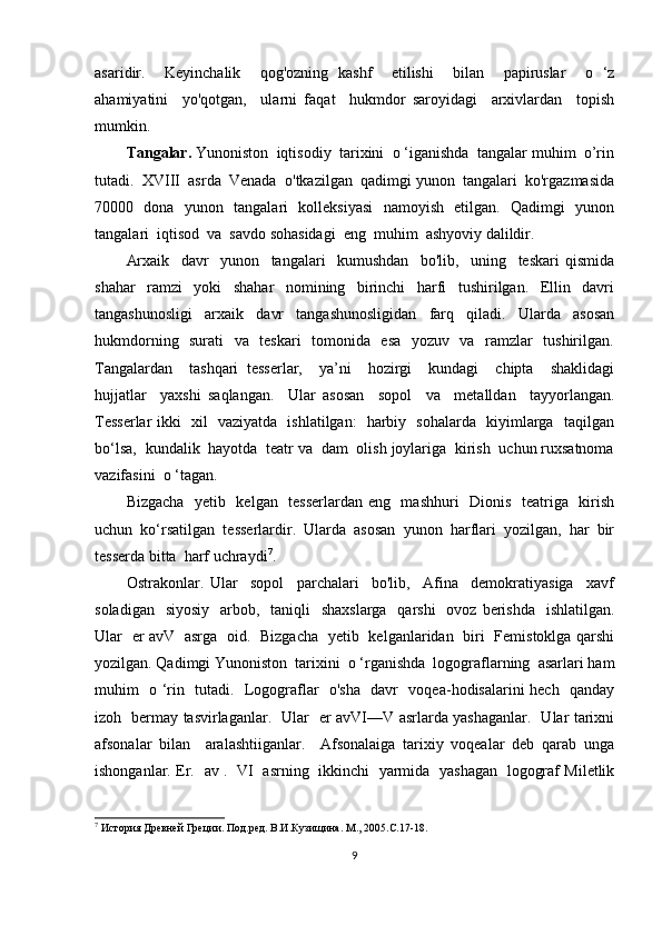 asaridir.     Keyinchalik     qog'ozning   kashf     etilishi     bilan     papiruslar     o   ‘z
ahamiyatini     yo'qotgan,     ularni   faqat     hukmdor   saroyidagi     arxivlardan     topish
mumkin.
Tangalar.  Yunoniston  iqtisodiy  tarixini  o ‘iganishda  tangalar muhim  o’rin
tutadi.  XVIII  asrda  Venada  o'tkazilgan  qadimgi yunon  tangalari  ko'rgazmasida
70000   dona   yunon   tangalari   kolleksiyasi   namoyish   etilgan.   Qadimgi   yunon
tangalari  iqtisod  va  savdo sohasidagi  eng  muhim  ashyoviy dalildir.
Arxaik     davr     yunon     tangalari     kumushdan     bo'lib,     uning     teskari   qismida
shahar     ramzi     yoki     shahar     nomining     birinchi     harfi     tushirilgan.     Ellin     davri
tangashunosligi     arxaik     davr     tangashunosligidan     farq     qiladi.     Ularda     asosan
hukmdorning   surati   va   teskari    tomonida   esa   yozuv   va   ramzlar   tushirilgan.
Tangalardan     tashqari   tesserlar,     ya’ni     hozirgi     kundagi     chipta     shaklidagi
hujjatlar     yaxshi   saqlangan.     Ular   asosan     sopol     va     metalldan     tayyorlangan.
Tesserlar ikki   xil   vaziyatda   ishlatilgan:   harbiy   sohalarda   kiyimlarga   taqilgan
bo‘lsa,  kundalik  hayotda  teatr va  dam  olish joylariga  kirish  uchun ruxsatnoma
vazifasini  o ‘tagan. 
Bizgacha   yetib   kelgan   tesserlardan eng   mashhuri   Dionis   teatriga   kirish
uchun  ko‘rsatilgan  tesserlardir.  Ularda  asosan  yunon  harflari  yozilgan,  har  bir
tesserda bitta  harf uchraydi 7
.
Ostrakonlar.   Ular     sopol     parchalari     bo'lib,     Afina     demokratiyasiga     xavf
soladigan   siyosiy    arbob,   taniqli    shaxslarga    qarshi    ovoz berishda    ishlatilgan.
Ular   er avV   asrga   oid.   Bizgacha   yetib   kelganlaridan   biri   Femistoklga qarshi
yozilgan. Qadimgi Yunoniston  tarixini  o ‘rganishda  logograflarning  asarlari ham
muhim   o ‘rin   tutadi.   Logograflar   o'sha   davr   voqea-hodisalarini hech   qanday
izoh   bermay tasvirlaganlar.   Ular   er avVI—V asrlarda yashaganlar.   Ular tarixni
afsonalar   bilan     aralashtiiganlar.     Afsonalaiga   tarixiy   voqealar   deb   qarab   unga
ishonganlar. Er.   av .   VI   asrning   ikkinchi   yarmida   yashagan   logograf Miletlik
7
 История Древней Греции. Под.ред. В.И.Кузищина. М., 2005.С.17-18.
9 