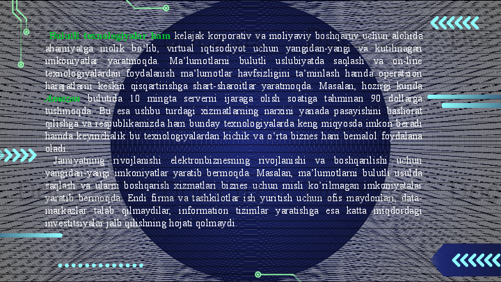   Bulutli  texnologiyalar  ham   kelajak  korporativ  va  moliyaviy  boshqaruv  uchun  alohida 
ahamiyatga  molik  bo’lib,  virtual  iqtisodiyot  uchun  yangidan-yangi  va  kutilmagan 
imkoniyatlar  yaratmoqda.  Ma’lumotlarni  bulutli  uslubiyatda  saqlash  va  on-line 
texnologiyalardan  foydalanish  ma’lumotlar  havfsizligini  ta’minlash  hamda  operatsion 
harajatlarni  keskin  qisqartirishga  shart-sharoitlar  yaratmoqda.  Masalan,  hozirgi  kunda 
Amazon   bulutida  10  mingta  serverni  ijaraga  olish  soatiga  tahminan  90  dollarga 
tushmoqda.  Bu  esa  ushbu  turdagi  xizmatlarning  narxini  yanada  pasayishini  bashorat 
qilishga  va  respublikamizda  ham  bunday  texnologiyalarda  keng  miqyosda  imkon  beradi 
hamda  keyinchalik  bu  texnologiyalardan  kichik  va  o’rta  biznes  ham  bemalol  foydalana 
oladi.
  Jamiyatning  rivojlanishi  elektronbiznesning  rivojlanishi  va  boshqarilishi  uchun 
yangidan-yangi  imkoniyatlar  yaratib  bermoqda.  Masalan,  ma’lumotlarni  bulutli  usulda 
saqlash  va  ularni  boshqarish  xizmatlari  biznes  uchun  misli  ko’rilmagan  imkoniyatalar 
yaratib  bermoqda.  Endi  firma  va  tashkilotlar  ish  yuritish  uchun  ofis  maydonlari,  data-
markazlar  talab  qilmaydilar,  information  tizimlar  yaratishga  esa  katta  miqdordagi 
investitsiyalar jalb qilishning hojati qolmaydi.                                       