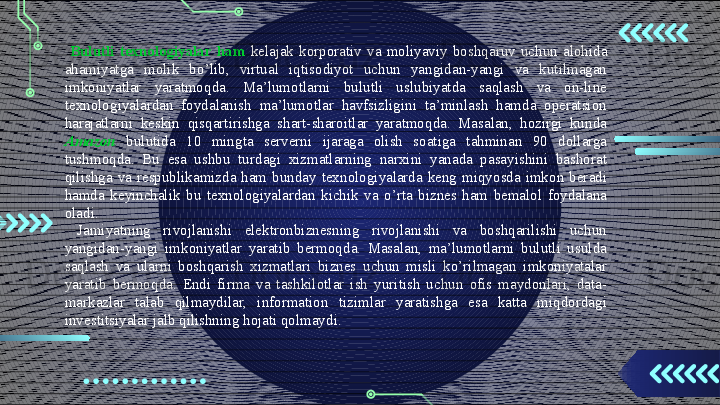 Bulutli  texnologiyalar  ham   kelajak  korporativ  va  moliyaviy  boshqaruv  uchun  alohida 
ahamiyatga  molik  bo’lib,  virtual  iqtisodiyot  uchun  yangidan-yangi  va  kutilmagan 
imkoniyatlar  yaratmoqda.  Ma’lumotlarni  bulutli  uslubiyatda  saqlash  va  on-line 
texnologiyalardan  foydalanish  ma’lumotlar  havfsizligini  ta’minlash  hamda  operatsion 
harajatlarni  keskin  qisqartirishga  shart-sharoitlar  yaratmoqda.  Masalan,  hozirgi  kunda 
Amazon   bulutida  10  mingta  serverni  ijaraga  olish  soatiga  tahminan  90  dollarga 
tushmoqda.  Bu  esa  ushbu  turdagi  xizmatlarning  narxini  yanada  pasayishini  bashorat 
qilishga  va  respublikamizda  ham  bunday  texnologiyalarda  keng  miqyosda  imkon  beradi 
hamda  keyinchalik  bu  texnologiyalardan  kichik  va  o’rta  biznes  ham  bemalol  foydalana 
oladi.
  Jamiyatning  rivojlanishi  elektronbiznesning  rivojlanishi  va  boshqarilishi  uchun 
yangidan-yangi  imkoniyatlar  yaratib  bermoqda.  Masalan,  ma’lumotlarni  bulutli  usulda 
saqlash  va  ularni  boshqarish  xizmatlari  biznes  uchun  misli  ko’rilmagan  imkoniyatalar 
yaratib  bermoqda.  Endi  firma  va  tashkilotlar  ish  yuritish  uchun  ofis  maydonlari,  data-
markazlar  talab  qilmaydilar,  information  tizimlar  yaratishga  esa  katta  miqdordagi 
investitsiyalar jalb qilishning hojati qolmaydi.