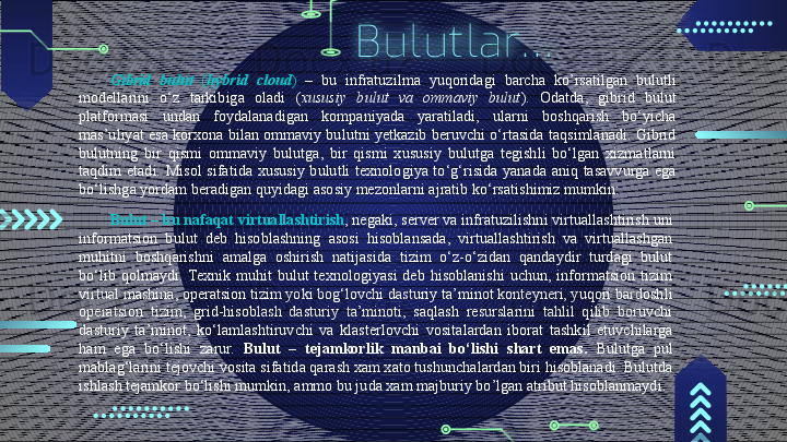 Bulutlar…
Gibrid  bulut  ( hybrid  cloud )  –  bu  infratuzilma  yuqoridagi  barcha  ko’rsatilgan  bulutli 
modellarini  o‘z  tarkibiga  oladi  ( xususiy  bulut  va  ommaviy  bulut ).  Odatda,  gibrid  bulut 
platformasi  undan  foydalanadigan  kompaniyada  yaratiladi,  ularni  boshqarish  bo‘yicha 
mas’uliyat esa  korxona bilan ommaviy bulutni yetkazib beruvchi o‘rtasida taqsimlanadi. Gibrid 
bulutning  bir  qismi  ommaviy  bulutga,  bir  qismi  xususiy  bulutga  tegishli  bo‘lgan  xizmatlarni 
taqdim  etadi.  Misol  sifatida  xususiy  bulutli  texnologiya  to‘g‘risida  yanada  aniq  tasavvurga  ega 
bo‘lishga yordam beradigan quyidagi asosiy mezonlarni ajratib ko‘rsatishimiz mumkin:
Bulut   –  bu nafaqat virtuallashtirish , negaki, server va infratuzilishni virtuallashtirish uni 
informatsion  bulut  deb  hisoblashning  asosi  hisoblansada,  virtuallashtirish  va  virtuallashgan 
muhitni  boshqarishni  amalga  oshirish  natijasida  tizim  o‘z-o‘zidan  qandaydir  turdagi  bulut 
bo‘lib  qolmaydi.  Texnik  muhit  bulut  texnologiyasi  deb  hisoblanishi  uchun,  informatsion  tizim 
virtual mashina, operatsion tizim yoki bog‘lovchi dasturiy ta’minot konteyneri, yuqori bardoshli 
operatsion  tizim,  grid-hisoblash  dasturiy  ta’minoti,  saqlash  resurslarini  tahlil  qilib  boruvchi 
dasturiy  ta’minot,  ko‘lamlashtiruvchi  va  klasterlovchi  vositalardan  iborat  tashkil  etuvchilarga 
ham  ega  bo‘lishi  zarur.  Bulut  –  tejamkorlik  manbai  bo‘lishi  shart  emas.  Bulutga  pul 
mablag‘larini tejovchi vosita sifatida qarash xam xato tushunchalardan biri hisoblanadi. Bulutda 
ishlash tejamkor bo‘lishi mumkin, ammo bu juda xam majburiy bo’lgan atribut hisoblanmaydi.                                        