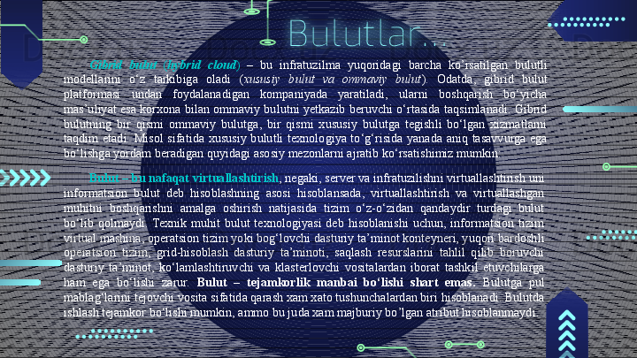Bulutlar…
Gibrid  bulut  ( hybrid  cloud )  –  bu  infratuzilma  yuqoridagi  barcha  ko’rsatilgan  bulutli 
modellarini  o‘z  tarkibiga  oladi  ( xususiy  bulut  va  ommaviy  bulut ).  Odatda,  gibrid  bulut 
platformasi  undan  foydalanadigan  kompaniyada  yaratiladi,  ularni  boshqarish  bo‘yicha 
mas’uliyat esa  korxona bilan ommaviy bulutni yetkazib beruvchi o‘rtasida taqsimlanadi. Gibrid 
bulutning  bir  qismi  ommaviy  bulutga,  bir  qismi  xususiy  bulutga  tegishli  bo‘lgan  xizmatlarni 
taqdim  etadi.  Misol  sifatida  xususiy  bulutli  texnologiya  to‘g‘risida  yanada  aniq  tasavvurga  ega 
bo‘lishga yordam beradigan quyidagi asosiy mezonlarni ajratib ko‘rsatishimiz mumkin:
Bulut   –  bu nafaqat virtuallashtirish , negaki, server va infratuzilishni virtuallashtirish uni 
informatsion  bulut  deb  hisoblashning  asosi  hisoblansada,  virtuallashtirish  va  virtuallashgan 
muhitni  boshqarishni  amalga  oshirish  natijasida  tizim  o‘z-o‘zidan  qandaydir  turdagi  bulut 
bo‘lib  qolmaydi.  Texnik  muhit  bulut  texnologiyasi  deb  hisoblanishi  uchun,  informatsion  tizim 
virtual mashina, operatsion tizim yoki bog‘lovchi dasturiy ta’minot konteyneri, yuqori bardoshli 
operatsion  tizim,  grid-hisoblash  dasturiy  ta’minoti,  saqlash  resurslarini  tahlil  qilib  boruvchi 
dasturiy  ta’minot,  ko‘lamlashtiruvchi  va  klasterlovchi  vositalardan  iborat  tashkil  etuvchilarga 
ham  ega  bo‘lishi  zarur.  Bulut  –  tejamkorlik  manbai  bo‘lishi  shart  emas.  Bulutga  pul 
mablag‘larini tejovchi vosita sifatida qarash xam xato tushunchalardan biri hisoblanadi. Bulutda 
ishlash tejamkor bo‘lishi mumkin, ammo bu juda xam majburiy bo’lgan atribut hisoblanmaydi.