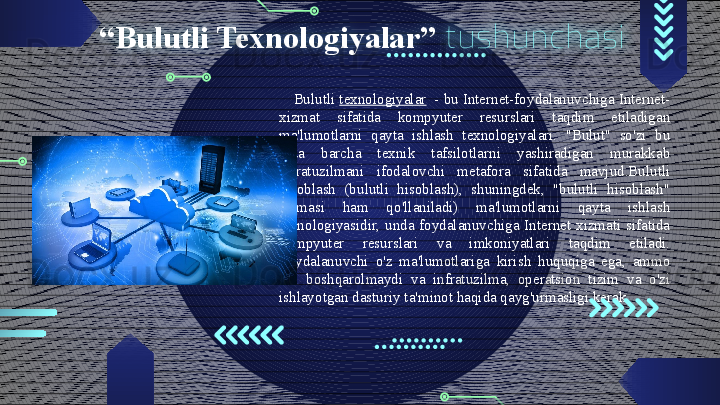 “ Bulutli Texnologiyalar”   tushunchasi
Bulutli  texnologiyalar   - bu Internet-foydalanuvchiga Internet-
xizmat  sifatida  kompyuter  resurslari  taqdim  etiladigan 
ma'lumotlarni  qayta  ishlash  texnologiyalari.  "Bulut"  so'zi  bu 
erda  barcha  texnik  tafsilotlarni  yashiradigan  murakkab 
infratuzilmani  ifodalovchi  metafora  sifatida  mavjud.Bulutli 
hisoblash  (bulutli  hisoblash),  shuningdek,  "bulutli  hisoblash" 
atamasi  ham  qo'llaniladi)  ma'lumotlarni  qayta  ishlash 
texnologiyasidir,  unda  foydalanuvchiga  Internet  xizmati  sifatida 
kompyuter  resurslari  va  imkoniyatlari  taqdim  etiladi. 
Foydalanuvchi  o'z  ma'lumotlariga  kirish  huquqiga  ega,  ammo 
uni  boshqarolmaydi  va  infratuzilma,  operatsion  tizim  va  o'zi 
ishlayotgan dasturiy ta'minot haqida qayg'urmasligi kerak.                                         