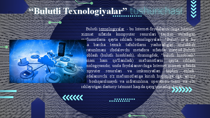“ Bulutli Texnologiyalar”   tushunchasi
Bulutli  texnologiyalar   - bu Internet-foydalanuvchiga Internet-
xizmat  sifatida  kompyuter  resurslari  taqdim  etiladigan 
ma'lumotlarni  qayta  ishlash  texnologiyalari.  "Bulut"  so'zi  bu 
erda  barcha  texnik  tafsilotlarni  yashiradigan  murakkab 
infratuzilmani  ifodalovchi  metafora  sifatida  mavjud.Bulutli 
hisoblash  (bulutli  hisoblash),  shuningdek,  "bulutli  hisoblash" 
atamasi  ham  qo'llaniladi)  ma'lumotlarni  qayta  ishlash 
texnologiyasidir,  unda  foydalanuvchiga  Internet  xizmati  sifatida 
kompyuter  resurslari  va  imkoniyatlari  taqdim  etiladi. 
Foydalanuvchi  o'z  ma'lumotlariga  kirish  huquqiga  ega,  ammo 
uni  boshqarolmaydi  va  infratuzilma,  operatsion  tizim  va  o'zi 
ishlayotgan dasturiy ta'minot haqida qayg'urmasligi kerak.