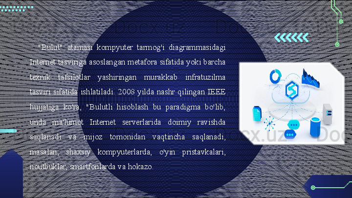 "Bulut"  atamasi  kompyuter  tarmog'i  diagrammasidagi 
Internet tasviriga asoslangan metafora sifatida yoki barcha 
texnik  tafsilotlar  yashiringan  murakkab  infratuzilma 
tasviri  sifatida  ishlatiladi.  2008  yilda  nashr  qilingan  IEEE 
hujjatiga  ko'ra,  "Bulutli  hisoblash  bu  paradigma  bo'lib, 
unda  ma'lumot  Internet  serverlarida  doimiy  ravishda 
saqlanadi  va  mijoz  tomonidan  vaqtincha  saqlanadi, 
masalan,  shaxsiy  kompyuterlarda,  o'yin  pristavkalari , 
noutbuklar, smartfonlarda va hokazo.                                        