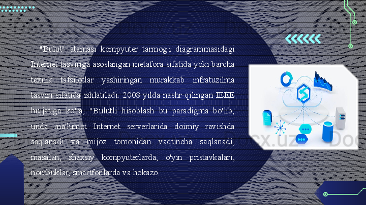 "Bulut"  atamasi  kompyuter  tarmog'i  diagrammasidagi 
Internet tasviriga asoslangan metafora sifatida yoki barcha 
texnik  tafsilotlar  yashiringan  murakkab  infratuzilma 
tasviri  sifatida  ishlatiladi.  2008  yilda  nashr  qilingan  IEEE 
hujjatiga  ko'ra,  "Bulutli  hisoblash  bu  paradigma  bo'lib, 
unda  ma'lumot  Internet  serverlarida  doimiy  ravishda 
saqlanadi  va  mijoz  tomonidan  vaqtincha  saqlanadi, 
masalan,  shaxsiy  kompyuterlarda,  o'yin  pristavkalari , 
noutbuklar, smartfonlarda va hokazo.