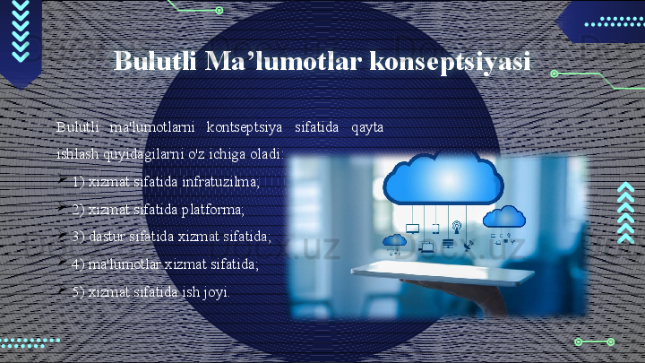 Bulutli Ma’lumotlar konseptsiyasi
Bulutli  ma'lumotlarni  kontseptsiya  sifatida  qayta 
ishlash quyidagilarni o'z ichiga oladi: 

1) xizmat sifatida infratuzilma; 

2) xizmat sifatida platforma;

3) dastur sifatida xizmat sifatida;

4) ma'lumotlar xizmat sifatida;

5) xizmat sifatida ish joyi.                                        