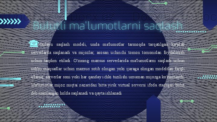 Bulutli  ma’ lumotlarni  saqlash
Onlayn  saqlash  modeli,  unda  ma'lumotlar  tarmoqda  tarqatilgan  ko'plab 
serverlarda  saqlanadi  va  mijozlar,  asosan  uchinchi  tomon  tomonidan  foydalanish 
uchun  taqdim  etiladi.  O'zining  maxsus  serverlarida  ma'lumotlarni  saqlash  uchun 
ushbu  maqsadlar  uchun  maxsus  sotib  olingan  yoki  ijaraga  olingan  modeldan  farqli 
o'laroq, serverlar soni yoki har qanday ichki tuzilishi umuman mijozga ko'rinmaydi. 
Ma'lumotlar  mijoz  nuqtai  nazaridan  bitta  yirik  virtual  serverni  ifoda  etadigan  bulut 
deb nomlangan holda saqlanadi va qayta ishlanadi                                        