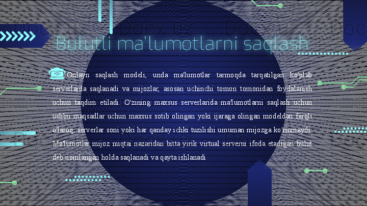 Bulutli  ma’ lumotlarni  saqlash
Onlayn  saqlash  modeli,  unda  ma'lumotlar  tarmoqda  tarqatilgan  ko'plab 
serverlarda  saqlanadi  va  mijozlar,  asosan  uchinchi  tomon  tomonidan  foydalanish 
uchun  taqdim  etiladi.  O'zining  maxsus  serverlarida  ma'lumotlarni  saqlash  uchun 
ushbu  maqsadlar  uchun  maxsus  sotib  olingan  yoki  ijaraga  olingan  modeldan  farqli 
o'laroq, serverlar soni yoki har qanday ichki tuzilishi umuman mijozga ko'rinmaydi. 
Ma'lumotlar  mijoz  nuqtai  nazaridan  bitta  yirik  virtual  serverni  ifoda  etadigan  bulut 
deb nomlangan holda saqlanadi va qayta ishlanadi