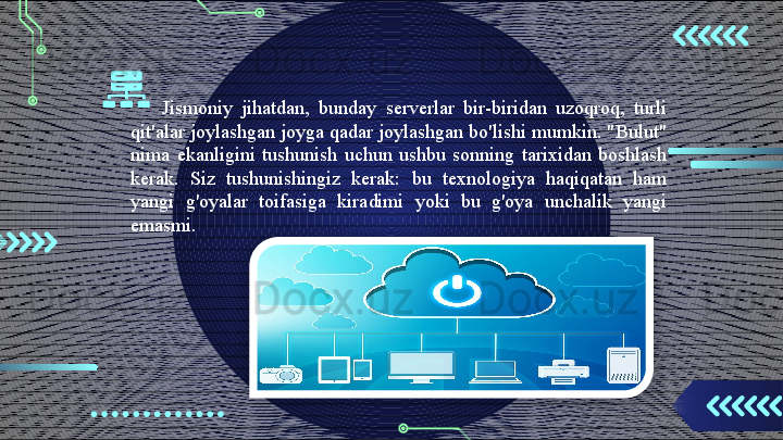 Jismoniy  jihatdan,  bunday  serverlar  bir-biridan  uzoqroq,  turli 
qit'alar joylashgan joyga qadar joylashgan bo'lishi mumkin. "Bulut" 
nima  ekanligini  tushunish  uchun  ushbu  sonning  tarixidan  boshlash 
kerak.  Siz  tushunishingiz  kerak:  bu  texnologiya  haqiqatan  ham 
yangi  g'oyalar  toifasiga  kiradimi  yoki  bu  g'oya  unchalik  yangi 
emasmi.                                         