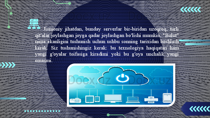 Jismoniy  jihatdan,  bunday  serverlar  bir-biridan  uzoqroq,  turli 
qit'alar joylashgan joyga qadar joylashgan bo'lishi mumkin. "Bulut" 
nima  ekanligini  tushunish  uchun  ushbu  sonning  tarixidan  boshlash 
kerak.  Siz  tushunishingiz  kerak:  bu  texnologiya  haqiqatan  ham 
yangi  g'oyalar  toifasiga  kiradimi  yoki  bu  g'oya  unchalik  yangi 
emasmi.