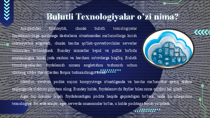 Bulutli Texnologiyalar o’zi nima?
Aniqlashdan  boshlaylik,  chunki  bulutli  texnologiyalar 
foydalanuvchiga  qurilmaga  dasturlarni  o'rnatmasdan  ma'lumotlarga  kirish 
imkoniyatini  anglatadi,  chunki  barcha  qo'llab-quvvatlovchilar  serverlar 
tomonidan  ta'minlanadi.  Bunday  xizmatlar  bepul  va  pullik  bo'lishi 
mumkinligini  bilish  juda  muhim  va  barchasi  so'rovlarga  bog'liq.  Bulutli 
texnologiyalardan  foydalanish  nimani  anglatishini  tushunish  uchun 
ularning oddiy sharoitlardan farqini tushunishingiz kerak
Masalan,  elektron  pochta  mijozi  kompyuterga  o'rnatilganda  va  barcha  ma'lumotlar  qattiq  diskda 
saqlanganda elektron pochtani oling. Bunday holda, foydalanuvchi fayllar bilan nima qilishni hal qiladi. 
Agar  biz  brauzer  orqali  foydalanadigan  pochta  haqida  gapiradigan  bo'lsak,  unda  bu  allaqachon 
texnologiya. Bu erda aniqki, agar serverda muammolar bo'lsa, u holda pochtaga kirish yo'qoladi.                                          