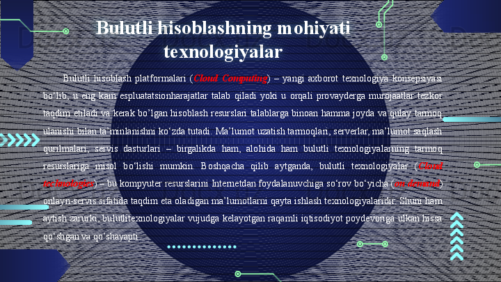 Bulutli hisoblashning mohiyati 
texnologiyalar
Bulutli  hisoblash  platformalari  ( Cloud   Computing )  –  yangi  axborot  texnologiya  konsepsiyasi 
bo‘lib,  u  eng  kam  espluatatsionharajatlar  talab  qiladi  yoki  u  orqali  provayderga  murojaatlar  tezkor 
taqdim etiladi va kerak bo’lgan hisoblash resurslari talablarga binoan hamma joyda va qulay tarmoq 
ulanishi bilan ta’minlanishni ko‘zda tutadi. Ma’lumot uzatish tarmoqlari, serverlar, ma’lumot saqlash 
qurilmalari,  servis  dasturlari  –  birgalikda  ham,  alohida  ham  bulutli  texnologiyalarning  tarmoq 
resurslariga  misol  bo‘lishi  mumkin.  Boshqacha  qilib  aytganda,  bulutli  texnologiyalar  ( Cloud  
technologies ) – bu kompyuter resurslarini Internetdan foydalanuvchiga so‘rov bo‘yicha ( on   demand ) 
onlayn-servis sifatida taqdim eta oladigan ma’lumotlarni qayta ishlash texnologiyalaridir. Shuni ham 
aytish zarurki, bulutlitexnologiyalar vujudga kelayotgan raqamli iqtisodiyot poydevoriga ulkan hissa 
qo‘shgan va qo’shayapti .                                        