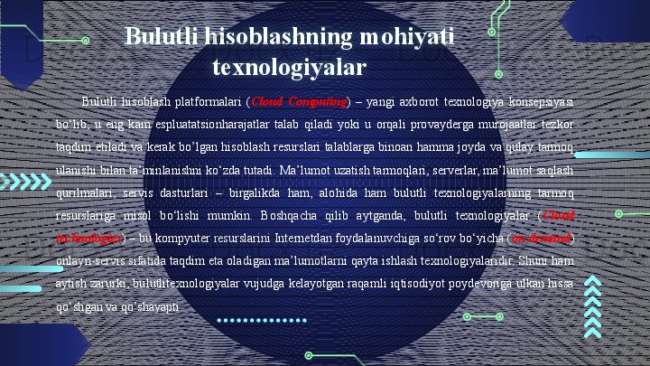 Bulutli hisoblashning mohiyati 
texnologiyalar
Bulutli  hisoblash  platformalari  ( Cloud   Computing )  –  yangi  axborot  texnologiya  konsepsiyasi 
bo‘lib,  u  eng  kam  espluatatsionharajatlar  talab  qiladi  yoki  u  orqali  provayderga  murojaatlar  tezkor 
taqdim etiladi va kerak bo’lgan hisoblash resurslari talablarga binoan hamma joyda va qulay tarmoq 
ulanishi bilan ta’minlanishni ko‘zda tutadi. Ma’lumot uzatish tarmoqlari, serverlar, ma’lumot saqlash 
qurilmalari,  servis  dasturlari  –  birgalikda  ham,  alohida  ham  bulutli  texnologiyalarning  tarmoq 
resurslariga  misol  bo‘lishi  mumkin.  Boshqacha  qilib  aytganda,  bulutli  texnologiyalar  ( Cloud  
technologies ) – bu kompyuter resurslarini Internetdan foydalanuvchiga so‘rov bo‘yicha ( on   demand ) 
onlayn-servis sifatida taqdim eta oladigan ma’lumotlarni qayta ishlash texnologiyalaridir. Shuni ham 
aytish zarurki, bulutlitexnologiyalar vujudga kelayotgan raqamli iqtisodiyot poydevoriga ulkan hissa 
qo‘shgan va qo’shayapti .