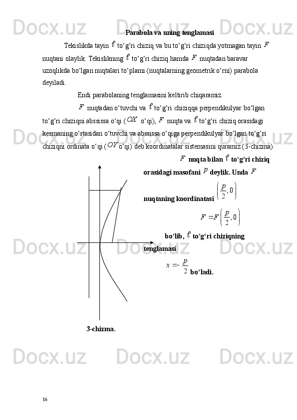 Parabola va uning tenglamasi
Tekislikda tayin   to‘g‘ri chiziq va bu to‘g‘ri chiziqda yotmagan tayin  F
 
nuqtani olaylik. Tekislikning 	
  to‘g‘ri chiziq hamda  F
 nuqtadan baravar 
uzoqlikda bo‘lgan nuqtalari to‘plami (nuqtalarning geometrik o‘rni) parabola 
deyiladi.
Endi parabolaning tenglamasini keltirib chiqaramiz.
F
 nuqtadan o‘tuvchi va 	
  to‘g‘ri chiziqqa perpendikulyar bo‘lgan 
to‘g‘ri chiziqni abssissa o‘qi (	
OX  o‘qi),  F
 nuqta va 	  to‘g‘ri chiziq orasidagi 
kesmaning o‘rtasidan o‘tuvchi va abssissa o‘qiga perpendikulyar bo‘lgan to‘g‘ri 
chiziqni ordinata o‘qi (	
OY o‘qi) deb koordinatalar sistemasini quramiz (3-chizma).
3-chizma . F
 nuqta bilan 	
  to‘g‘ri chiziq 
orasidagi masofani 	
p  deylik. Unda  F
 
nuqtaning koordinatasi 	
, 0	
2
p	 
  	
, 0	
2
p	F F	 		  
bo‘lib, 	
  to‘g‘ri chiziqning 
tenglamasi
2
p	x	
 bo‘ladi.
16 