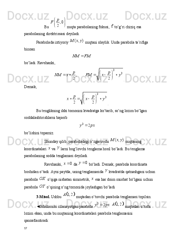 Bu  , 0
2 p
F  
 
 
 nuqta parabolaning fokusi,   to‘g‘ri chiziq esa 
parabolaning direktrissasi deyiladi.
Parabolada ixtiyoriy 	
( , )	M x y  nuqtani olaylik. Unda parabola ta’rifiga 
binoan 
                                    
NM FM	  
bo‘ladi. Ravshanki, 
                  	
2	
2	,	
2 2
p p	NM x FM x y	 	    	   .
Demak, 
                               2
2	
2 2
p p	x x y	 	   	  
.
Bu tenglikning ikki tomonini kvadratga ko‘tarib, so‘ng lozim bo‘lgan 
soddalashtirishlarni bajarib
                                           
2	2	y px	
bo‘lishini topamiz. 
Shunday qilib, paraboladagi o‘zgaruvchi 	
( , )	M x y  nuqtaning 
koordinatalari 	
x  va  y
 larni bog‘lovchi tenglama hosil bo‘ladi. Bu tenglama 
parabolaning sodda tenglamasi deyiladi.
Ravshanki, 	
0	x	  da 	0	y	  bo‘ladi. Demak, parabola koordinata 
boshidan o‘tadi. Ayni paytda, uning tenglamasida  y
 kvadratda qatnashgani uchun 
parabola 	
OX  o‘qiga nisbatan simmetrik, 	x  esa har doim musbat bo‘lgani uchun 
parabola 	
OY  o‘qining o‘ng tomonida joylashgan bo‘ladi 
3- Misol.  Ushbu 	
		1, 2	A  nuqtadan o‘tuvchi parabola tenglamasi topilsin.
◄Modomiki izlanayotgan parabola 	
2	2	y px	  			1, 2	A  nuqtadan o‘tishi 
lozim ekan, unda bu nuqtaning koordinatalari parabola tenglamasini 
qanoatlantiradi:
17 