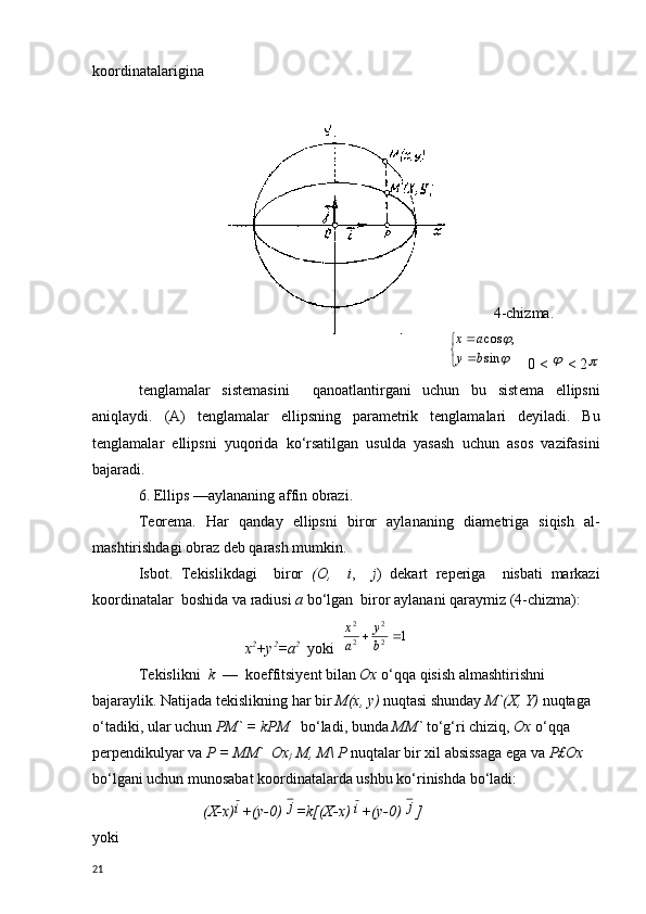 koordinatalarigina
                                                                                                        
4-chizma.
                       
	

	

	
sin	
,	cos
b	y	
a	x     0 < 	
  < 2	
t е nglamalar   sist е masini     qanoatlantirgani   uchun   bu   sist е ma   ellipsni
aniqlaydi.   (A)   t е nglamalar   ellipsning   param е trik   t е nglamalari   d е yiladi.   Bu
t е nglamalar   ellipsni   yuqorida   ko‘rsatilgan   usulda   yasash   uchun   asos   vazifasini
bajaradi.
6. Ellips —aylananing affin obrazi.
T е or е ma.   Har   qanday   ellipsni   biror   aylananing   diam е triga   siqish   al-
mashtirishdagi obraz d е b qarash mumkin.
Isbot.   T е kislikdagi     biror   ( О ,     i ,     j )   d е kart   r е p е riga     nisbati   markazi
koordinatalar  boshida va radiusi  a  bo‘lgan  biror aylanani qaraymiz (4-chizma):
                             х 2
+ у 2
= а 2
   yoki  	
1	2
2	
2
2	
		b
y	
a
x
T е kislikni   k   —  koeffitsiy е nt bilan  Ox  o‘qqa qisish almashtirish ni 
bajaraylik. Natijada t е kislikning har bir  М ( х ,  у )  nuqtasi shunday  M`(X, Y)  nuqtaga  
o‘tadiki, ular uchun  PM` = kPM     bo‘ladi, bunda  MM`  to‘g‘ri chiziq,  Ох   o‘qqa  
p е rp е ndikulyar va  Р  =  ММ `    Ох
}   М ,  М \  Р   nuqtalar bir xil absissaga ega va  Р £ Ох  
bo‘lgani uchun munosabat koordinatalarda ushbu ko‘rinishda bo‘ladi:
                 (X-x)	
i +(y-0) 	j =k[(X-x) 	i +(y-0) 	j ]
yoki
21 