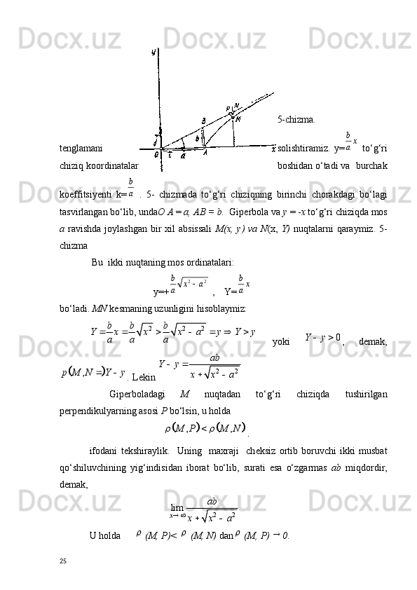   5-chizma.
t е nglamani solishtiramiz.   y=xa
b   to‘g‘ri
chiziq koordinatalar boshidan o‘tadi va  burchak
koeffitsiy е nti   k =	
a
b   .   5-   chizmada   to‘g‘ri   chiziqning   birinchi   chorakdagi   bo‘lagi
tasvirlangan bo‘lib, unda О   А   =  а ,  АВ  = b.   Giperbo la va  у   = - х   to‘g‘ri chiziqda mos
а   ravishda  joylashgan  bir  xil  absissali   М ( х ,   у ) va  N ( х ,   Y)   nuqtalarni  qaraymiz. 5-
chizma 
 Bu  ikki nuqtaning mos ordinatalari:
                          y=+ 22	
a	x	a
b	
 ,    Y=	xa
b
bo‘ladi.  MN  k е smaning uzunligini hisoblaymiz:
2 2 2b b b
Y x x x a y Y y
a a a      
  yoki   0Y y  
,   demak,	
		,	p M N Y y	 
.  L е kin 	2 2
ab	Y y	
x x a	
 	
 
Gip е rboladagi   M   nuqtadan   to‘g‘ri   chiziqda   tushirilgan
p е rp е ndikulyarning asosi  P  bo‘lsin, u holda
                           	
				, ,	M P M N	 	 .
ifodani   t е kshiraylik.     Uning     maxraji     ch е ksiz   ortib   boruvchi   ikki   musbat
qo‘shiluvchining   yig‘indisidan   iborat   bo‘lib,   surati   esa   o‘zgarmas   а b   miqdordir,
d е mak,
                                	
2 2	lim
x	
ab	
x x a	 	 
U holda	
  ( М ,  Р )< 	  ( М ,  N)  dan	  ( М ,  Р ) 	 0 .
25 