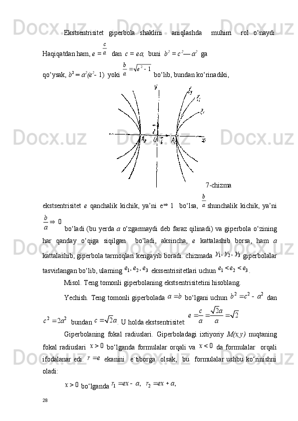 Eksts е ntrisit е t   gip е rbola   shaklini     aniqlashda     muhim     rol   o‘naydi.
Haqiqatdan ham,  е  =a
с    dan   с  =  еа ,   buni   b 2
 =  с 2
—  а 2
   g а
qo‘ysak,  b 2
 =  а 2
( е 2
-  1)  yoki 	
1 2		e	a
b
 bo‘lib, bundan ko‘rinadiki,
7-chizma
eksts е ntrisit е t   е   qanchalik   kichik,   ya’ni   е 
1     bo‘lsa,  	
a
b shunchalik   kichik,   ya’ni
0b
a 
  bo‘ladi  (bu y е rda   a   o‘zgarmaydi  d е b faraz qilinadi) va gip е rbola o‘zining
har   qanday   o‘qiga   siqilgan     bo‘ladi,   aksincha,   е   kattalashib   borsa,   ham   а
kattalashib, gip е rbola tarmoqlari k е ngayib boradi. chizmada 	
1 2 3, ,	     gip е rbolalar
tasvirlangan bo‘lib, ularning 	
1 2 3, ,	e e e   ekss е ntrisit е tlari uchun 	1 2 3e e e	  .
Misol. T е ng tomonli gip е rbolaning eksts е ntrisit е tini hisoblang.
Yechish. T е ng tomonli gip е rbolada  	
a b	   bo‘lgani uchun  	2 2 2b c a	    dan	
2 2	2	c a	
    bundan 	2	c a .  U holda eksts е ntrisit е t:  	
2	2	c a	e	
a a	
  
Gip е rbolaning   fokal   radiuslari.   Gip е rboladagi   ixtiyoriy   М ( х , у )   nuqtaning
fokal   radiuslari  	
0	x   bo‘lganda   formulalar   orqali   va  	0	x   d а   formulalar     orqali
ifodalanar   edi.   r e 
  ekanini     e`tiborga     olsak,     bu     formulalar   ushbu   ko‘rinishni
oladi:	
0	x
 bo‘lganda 	1 2	, ,	r ex a r ex a	   
28 